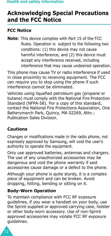 Health and safety information72Acknowledging Special Precautions and the FCC NoticeFCC NoticeNote: This device complies with Part 15 of the FCC Rules. Operation is  subject to the following two conditions: (1) this device may not cause harmful interference, and (2) this device must accept any interference received, including interference that may cause undesired operation.This phone may cause TV or radio interference if used in close proximity to receiving equipment. The FCC can require you to stop using the phone if such interference cannot be eliminated.Vehicles using liquefied petroleum gas (propane or butane) must comply with the National Fire Protection Standard (NFPA-58). For a copy of this standard, contact the National Fire Protections Association, One Batterymarch Park, Quincy, MA 02269, Attn.: Publication Sales Division.CautionsChanges or modifications made in the radio phone, not expressly approved by Samsung, will void the user’s authority to operate the equipment.Only use approved batteries, antennas and chargers. The use of any unauthorized accessories may be dangerous and void the phone warranty if said accessories cause damage or a defect to the phone.Although your phone is quite sturdy, it is a complex piece of equipment and can be broken. Avoid dropping, hitting, bending or sitting on it.Body-Worn OperationTo maintain compliance with FCC RF exposure guidelines, if you wear a handset on your body, use the Sprint supplied or approved carrying case, holster or other body-worn accessory. Use of non-Sprint approved accessories may violate FCC RF exposure guidelines.