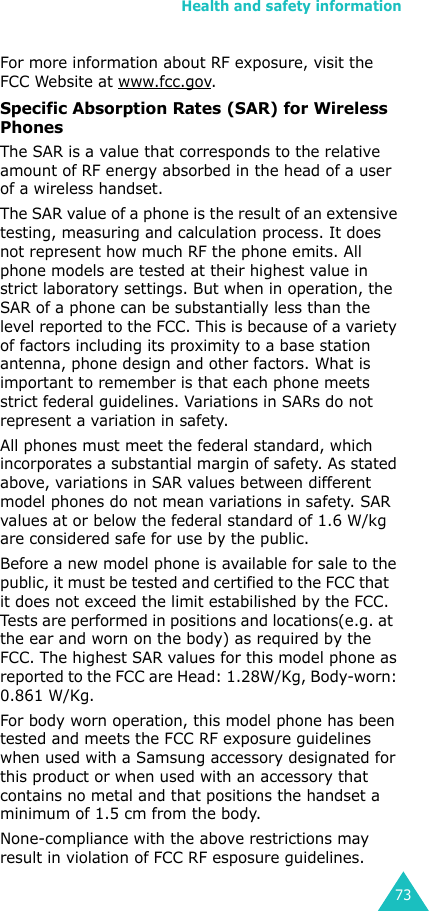 Health and safety information73For more information about RF exposure, visit the FCC Website at www.fcc.gov.Specific Absorption Rates (SAR) for Wireless PhonesThe SAR is a value that corresponds to the relative amount of RF energy absorbed in the head of a user of a wireless handset.The SAR value of a phone is the result of an extensive testing, measuring and calculation process. It does not represent how much RF the phone emits. All phone models are tested at their highest value in strict laboratory settings. But when in operation, the SAR of a phone can be substantially less than the level reported to the FCC. This is because of a variety of factors including its proximity to a base station antenna, phone design and other factors. What is important to remember is that each phone meets strict federal guidelines. Variations in SARs do not represent a variation in safety.All phones must meet the federal standard, which incorporates a substantial margin of safety. As stated above, variations in SAR values between different model phones do not mean variations in safety. SAR values at or below the federal standard of 1.6 W/kg are considered safe for use by the public.Before a new model phone is available for sale to the public, it must be tested and certified to the FCC that   it does not exceed the limit estabilished by the FCC. Tests are performed in positions and locations(e.g. at  the ear and worn on the body) as required by the FCC. The highest SAR values for this model phone as reported to the FCC are Head: 1.28W/Kg, Body-worn: 0.861 W/Kg. For body worn operation, this model phone has been tested and meets the FCC RF exposure guidelines when used with a Samsung accessory designated for this product or when used with an accessory that contains no metal and that positions the handset a minimum of 1.5 cm from the body. None-compliance with the above restrictions may result in violation of FCC RF esposure guidelines.
