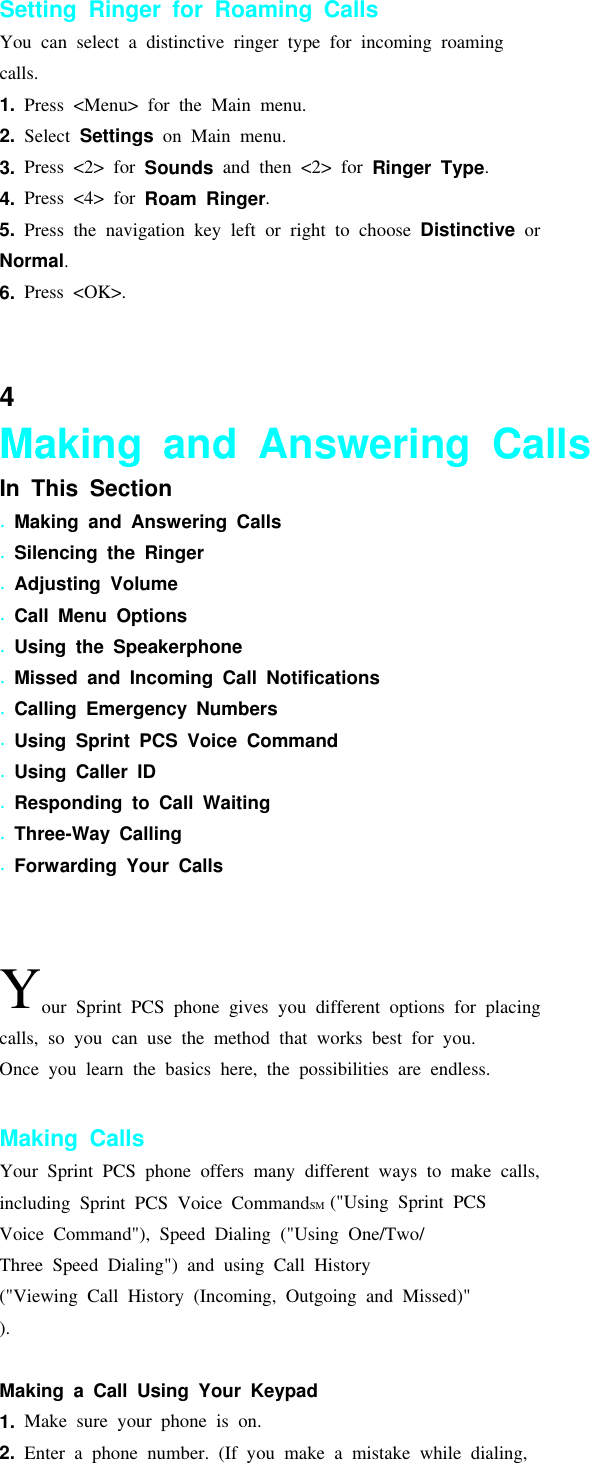 Setting Ringer for Roaming CallsYou can select a distinctive ringer type for incoming roamingcalls.1. Press &lt;Menu&gt; for the Main menu.2. Select Settings on Main menu.3. Press &lt;2&gt; for Sounds and then &lt;2&gt; for Ringer Type.4. Press &lt;4&gt; for Roam Ringer.5. Press the navigation key left or right to choose Distinctive orNormal.6. Press &lt;OK&gt;.Answering Calls4Making and Answering CallsIn This Section.Making and Answering Calls.Silencing the Ringer.Adjusting Volume.Call Menu Options.Using the Speakerphone.Missed and Incoming Call Notifications.Calling Emergency Numbers.Using Sprint PCS Voice Command.Using Caller ID.Responding to Call Waiting.Three-Way Calling.Forwarding Your CallsYour Sprint PCS phone gives you different options for placingcalls, so you can use the method that works best for you.Once you learn the basics here, the possibilities are endless.Making CallsYour Sprint PCS phone offers many different ways to make calls,including Sprint PCS Voice CommandSM (&quot;Using Sprint PCSVoice Command&quot;), Speed Dialing (&quot;Using One/Two/Three Speed Dialing&quot;) and using Call History(&quot;Viewing Call History (Incoming, Outgoing and Missed)&quot;).Making a Call Using Your Keypad1. Make sure your phone is on.2. Enter a phone number. (If you make a mistake while dialing,