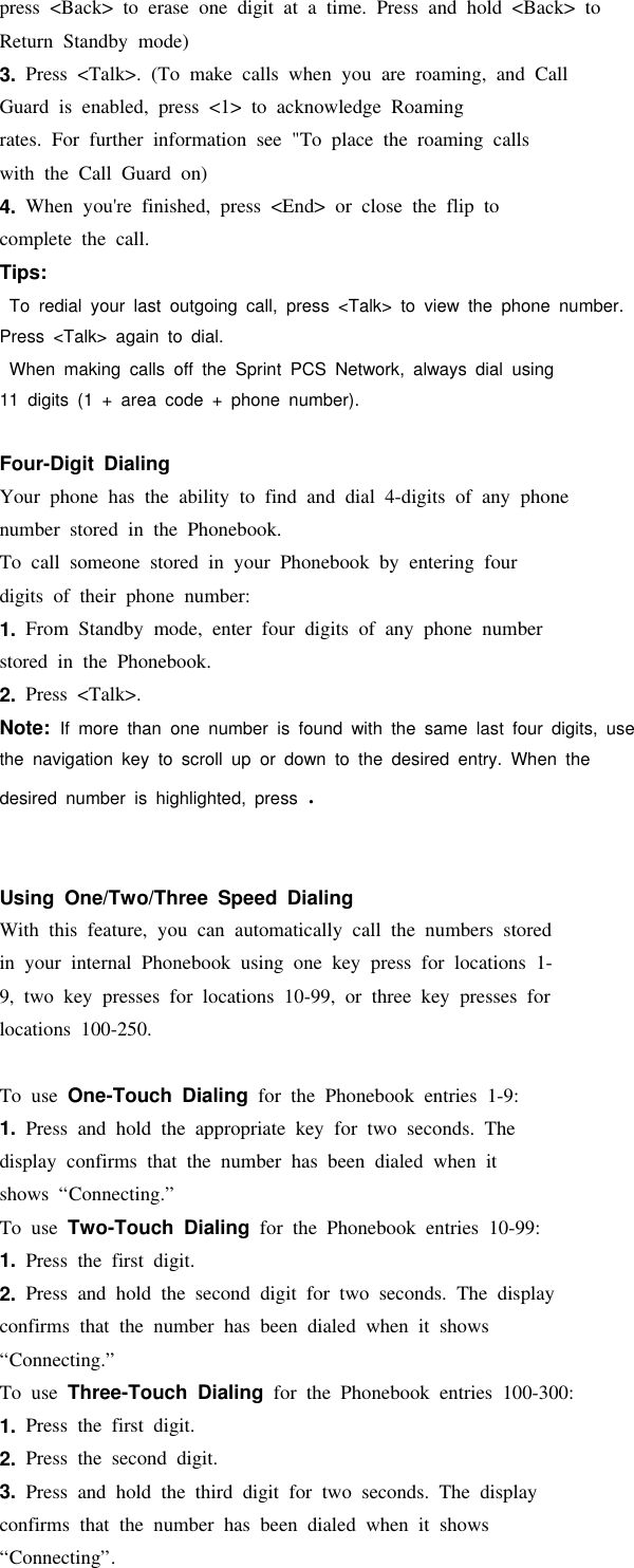 press &lt;Back&gt; to erase one digit at a time. Press and hold &lt;Back&gt; toReturn Standby mode)3. Press &lt;Talk&gt;. (To make calls when you are roaming, and CallGuard is enabled, press &lt;1&gt; to acknowledge Roamingrates. For further information see &quot;To place the roaming callswith the Call Guard on)4. When you&apos;re finished, press &lt;End&gt; or close the flip tocomplete the call.Tips:To redial your last outgoing call, press &lt;Talk&gt; to view the phone number.Press &lt;Talk&gt; again to dial.When making calls off the Sprint PCS Network, always dial using11 digits (1 + area code + phone number).Four-Digit DialingYour phone has the ability to find and dial 4-digits of any phonenumber stored in the Phonebook.To call someone stored in your Phonebook by entering fourdigits of their phone number:1. From Standby mode, enter four digits of any phone numberstored in the Phonebook.2. Press &lt;Talk&gt;.Note: If more than one number is found with the same last four digits, usethe navigation key to scroll up or down to the desired entry. When thedesired number is highlighted, press .Using One/Two/Three Speed DialingWith this feature, you can automatically call the numbers storedin your internal Phonebook using one key press for locations 1-9, two key presses for locations 10-99, or three key presses forlocations 100-250.To use One-Touch Dialing for the Phonebook entries 1-9:1. Press and hold the appropriate key for two seconds. Thedisplay confirms that the number has been dialed when itshows “Connecting.”To use Two-Touch Dialing for the Phonebook entries 10-99:1. Press the first digit.2. Press and hold the second digit for two seconds. The displayconfirms that the number has been dialed when it shows“Connecting.”To use Three-Touch Dialing for the Phonebook entries 100-300:1. Press the first digit.2. Press the second digit.3. Press and hold the third digit for two seconds. The displayconfirms that the number has been dialed when it shows“Connecting”.