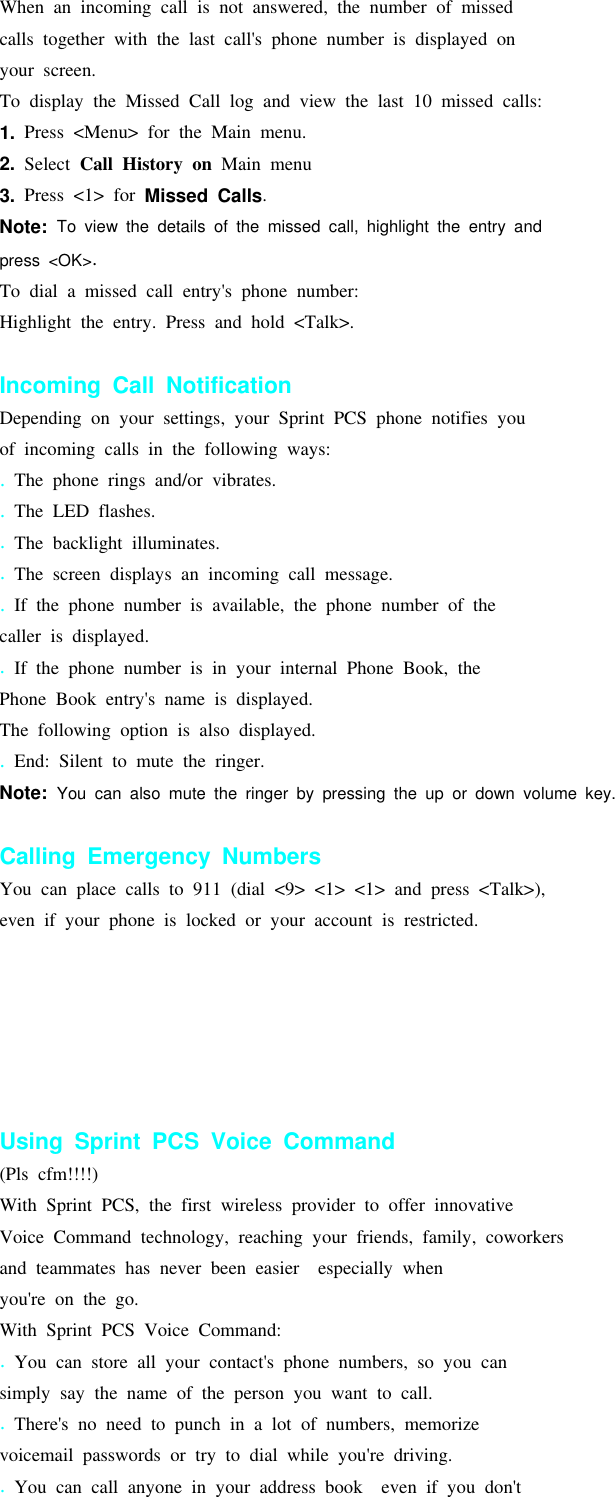 When an incoming call is not answered, the number of missedcalls together with the last call&apos;s phone number is displayed onyour screen.To display the Missed Call log and view the last 10 missed calls:1. Press &lt;Menu&gt; for the Main menu.2. Select Call History on Main menu3. Press &lt;1&gt; for Missed Calls.Note: To view the details of the missed call, highlight the entry andpress &lt;OK&gt;.To dial a missed call entry&apos;s phone number:Highlight the entry. Press and hold &lt;Talk&gt;.Incoming Call NotificationDepending on your settings, your Sprint PCS phone notifies youof incoming calls in the following ways:.The phone rings and/or vibrates..The LED flashes..The backlight illuminates..The screen displays an incoming call message..If the phone number is available, the phone number of thecaller is displayed..If the phone number is in your internal Phone Book, thePhone Book entry&apos;s name is displayed.The following option is also displayed..End: Silent to mute the ringer.Note: You can also mute the ringer by pressing the up or down volume key.Calling Emergency NumbersYou can place calls to 911 (dial &lt;9&gt; &lt;1&gt; &lt;1&gt; and press &lt;Talk&gt;),even if your phone is locked or your account is restricted.Using Sprint PCS Voice Command(Pls cfm!!!!)With Sprint PCS, the first wireless provider to offer innovativeVoice Command technology, reaching your friends, family, coworkersand teammates has never been easier especially whenyou&apos;re on the go.With Sprint PCS Voice Command:.You can store all your contact&apos;s phone numbers, so you cansimply say the name of the person you want to call..There&apos;s no need to punch in a lot of numbers, memorizevoicemail passwords or try to dial while you&apos;re driving..You can call anyone in your address book even if you don&apos;t