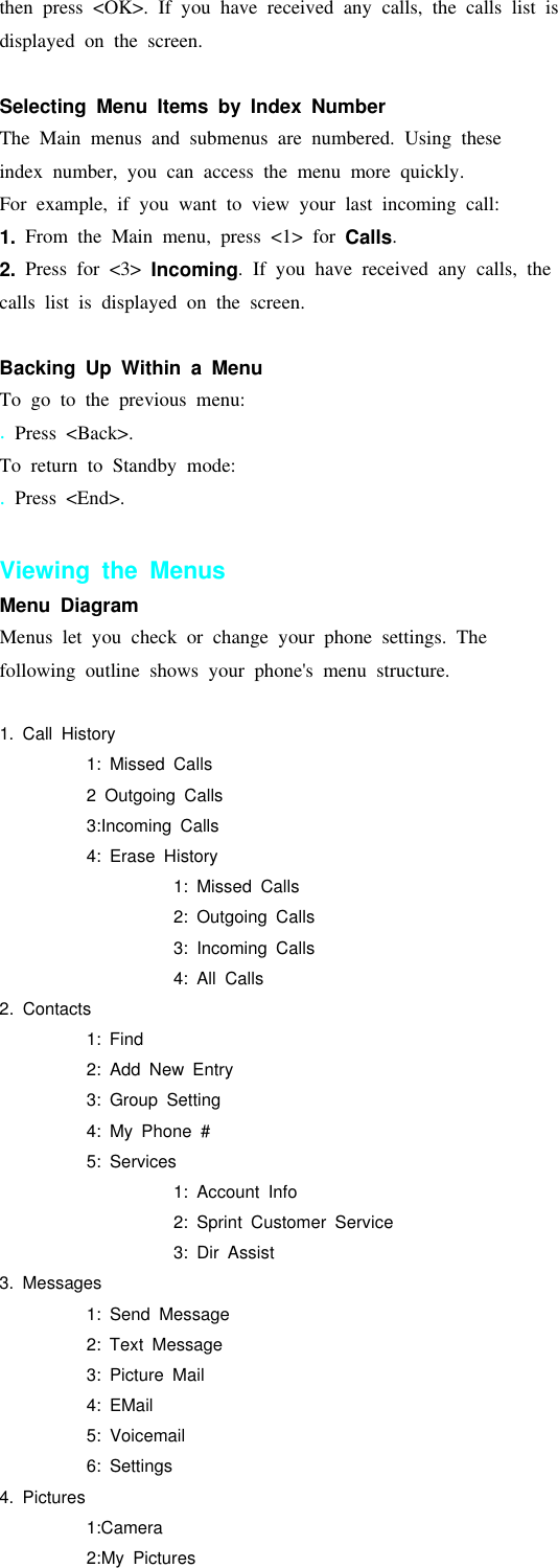 then press &lt;OK&gt;. If you have received any calls, the calls list isdisplayed on the screen.Selecting Menu Items by Index NumberThe Main menus and submenus are numbered. Using theseindex number, you can access the menu more quickly.For example, if you want to view your last incoming call:1. From the Main menu, press &lt;1&gt; for Calls.2. Press for &lt;3&gt; Incoming. If you have received any calls, thecalls list is displayed on the screen.Backing Up Within a MenuTo go to the previous menu:.Press &lt;Back&gt;.To return to Standby mode:.Press &lt;End&gt;.Viewing the MenusMenu DiagramMenus let you check or change your phone settings. Thefollowing outline shows your phone&apos;s menu structure.1. Call History1: Missed Calls2 Outgoing Calls3:Incoming Calls4: Erase History1: Missed Calls2: Outgoing Calls3: Incoming Calls4: All Calls2. Contacts1: Find2: Add New Entry3: Group Setting4: My Phone #5: Services1: Account Info2: Sprint Customer Service3: Dir Assist3. Messages1: Send Message2: Text Message3: Picture Mail4: EMail5: Voicemail6: Settings4. Pictures1:Camera2:My Pictures