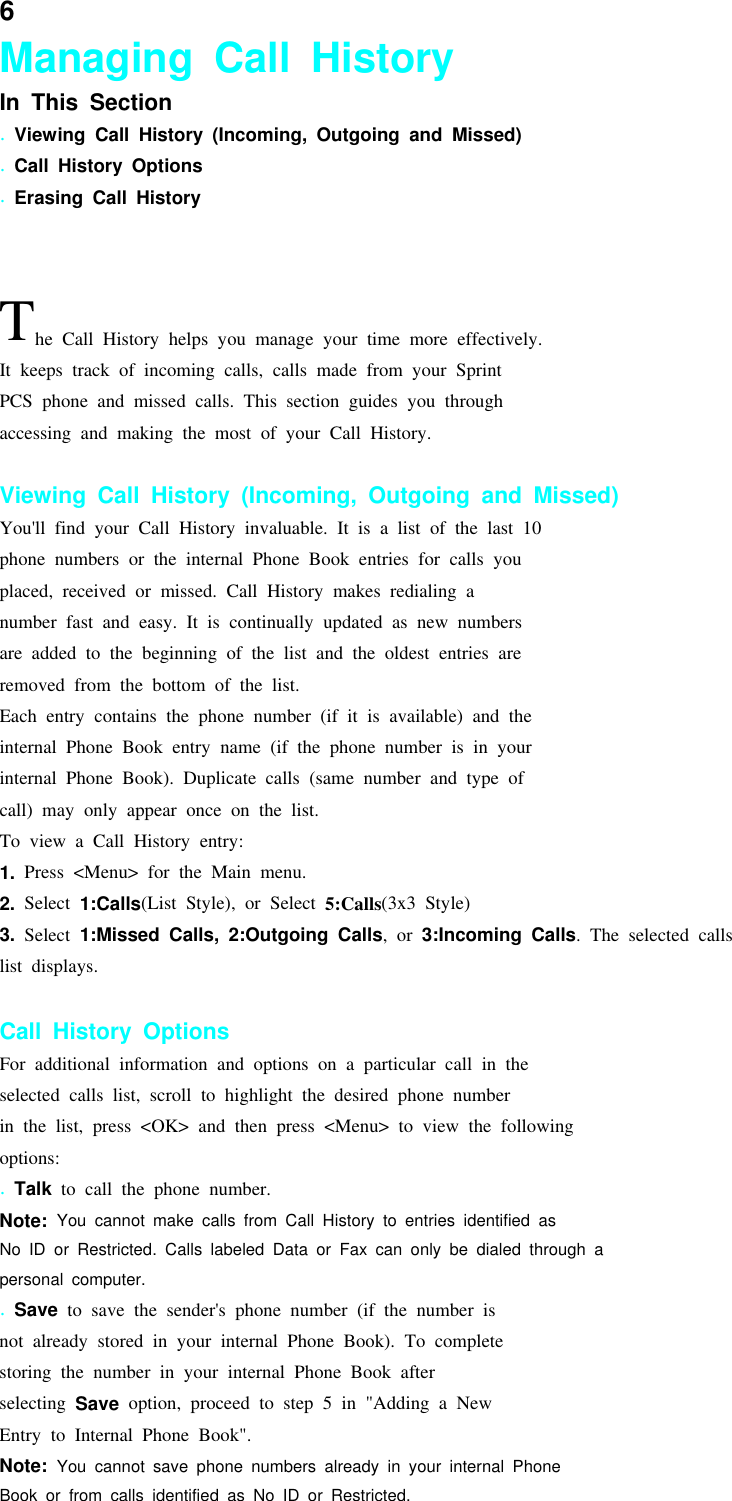 6Managing Call HistoryIn This Section.Viewing Call History (Incoming, Outgoing and Missed).Call History Options.Erasing Call HistoryThe Call History helps you manage your time more effectively.It keeps track of incoming calls, calls made from your SprintPCS phone and missed calls. This section guides you throughaccessing and making the most of your Call History.Viewing Call History (Incoming, Outgoing and Missed)You&apos;ll find your Call History invaluable. It is a list of the last 10phone numbers or the internal Phone Book entries for calls youplaced, received or missed. Call History makes redialing anumber fast and easy. It is continually updated as new numbersare added to the beginning of the list and the oldest entries areremoved from the bottom of the list.Each entry contains the phone number (if it is available) and theinternal Phone Book entry name (if the phone number is in yourinternal Phone Book). Duplicate calls (same number and type ofcall) may only appear once on the list.To view a Call History entry:1. Press &lt;Menu&gt; for the Main menu.2. Select 1:Calls(List Style), or Select 5:Calls(3x3 Style)3. Select 1:Missed Calls, 2:Outgoing Calls,or3:Incoming Calls. The selected callslist displays.Call History OptionsFor additional information and options on a particular call in theselected calls list, scroll to highlight the desired phone numberin the list, press &lt;OK&gt; and then press &lt;Menu&gt; to view the followingoptions:.Talk to call the phone number.Note: You cannot make calls from Call History to entries identified asNo ID or Restricted. Calls labeled Data or Fax can only be dialed through apersonal computer..Save to save the sender&apos;s phone number (if the number isnot already stored in your internal Phone Book). To completestoring the number in your internal Phone Book afterselecting Save option, proceed to step 5 in &quot;Adding a NewEntry to Internal Phone Book&quot;.Note: You cannot save phone numbers already in your internal PhoneBook or from calls identified as No ID or Restricted.