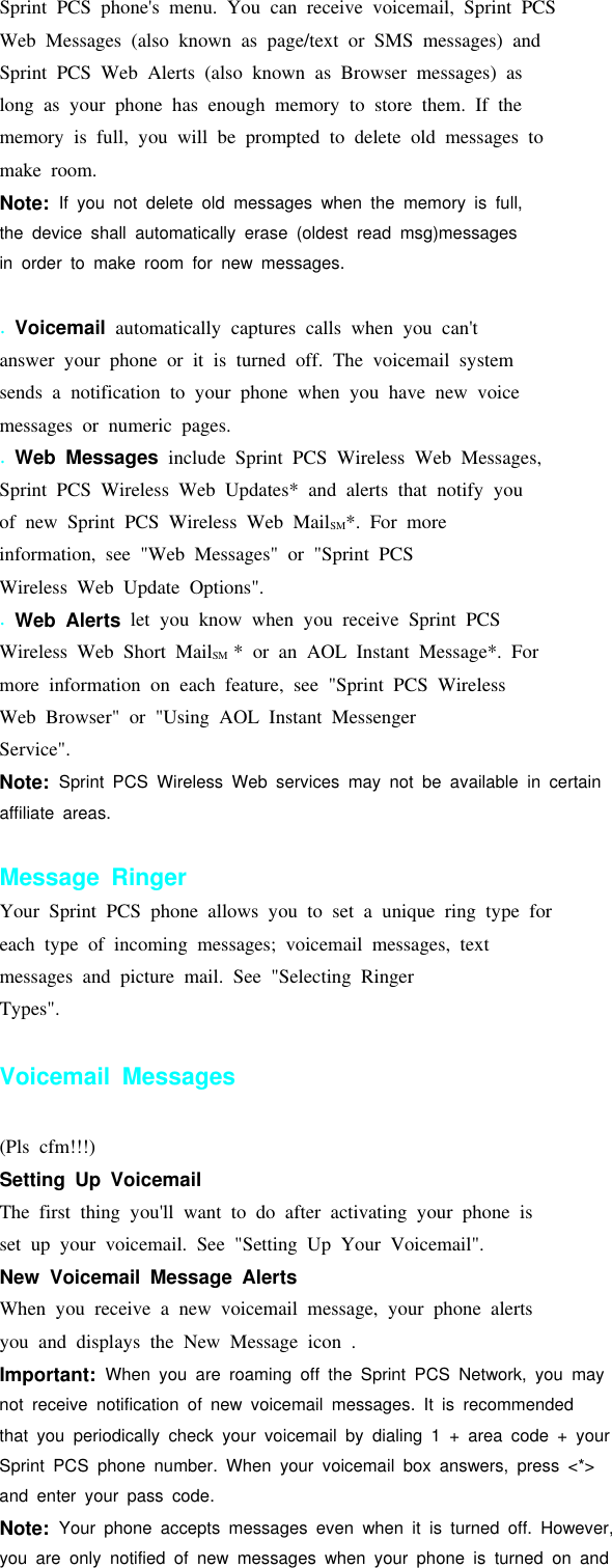 Sprint PCS phone&apos;s menu. You can receive voicemail, Sprint PCSWeb Messages (also known as page/text or SMS messages) andSprint PCS Web Alerts (also known as Browser messages) aslong as your phone has enough memory to store them. If thememory is full, you will be prompted to delete old messages tomake room.Note: If you not delete old messages when the memory is full,the device shall automatically erase (oldest read msg)messagesin order to make room for new messages..Voicemail automatically captures calls when you can&apos;tanswer your phone or it is turned off. The voicemail systemsends a notification to your phone when you have new voicemessages or numeric pages..Web Messages include Sprint PCS Wireless Web Messages,Sprint PCS Wireless Web Updates* and alerts that notify youof new Sprint PCS Wireless Web MailSM*. For moreinformation, see &quot;Web Messages&quot; or &quot;Sprint PCSWireless Web Update Options&quot;..Web Alerts let you know when you receive Sprint PCSWireless Web Short MailSM * or an AOL Instant Message*. Formore information on each feature, see &quot;Sprint PCS WirelessWeb Browser&quot; or &quot;Using AOL Instant MessengerService&quot;.Note: Sprint PCS Wireless Web services may not be available in certainaffiliate areas.Message RingerYour Sprint PCS phone allows you to set a unique ring type foreach type of incoming messages; voicemail messages, textmessages and picture mail. See &quot;Selecting RingerTypes&quot;.Voicemail Messages(Pls cfm!!!)Setting Up VoicemailThe first thing you&apos;ll want to do after activating your phone isset up your voicemail. See &quot;Setting Up Your Voicemail&quot;.New Voicemail Message AlertsWhen you receive a new voicemail message, your phone alertsyou and displays the New Message icon .Important: When you are roaming off the Sprint PCS Network, you maynot receive notification of new voicemail messages. It is recommendedthat you periodically check your voicemail by dialing 1 + area code + yourSprint PCS phone number. When your voicemail box answers, press &lt;*&gt;and enter your pass code.Note: Your phone accepts messages even when it is turned off. However,you are only notified of new messages when your phone is turned on and