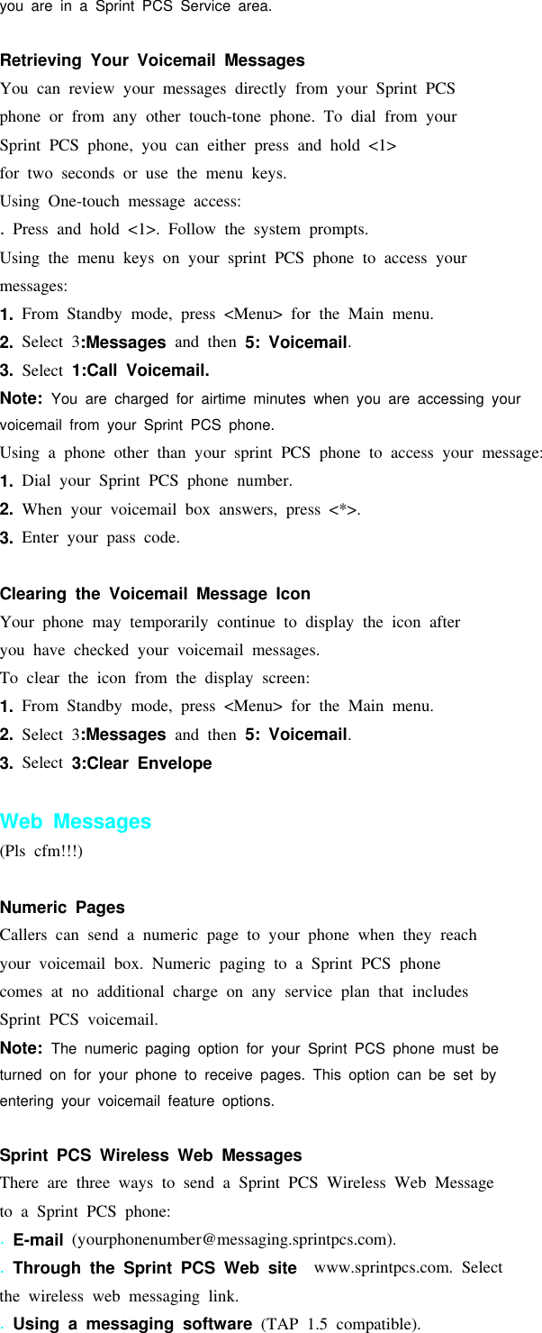 youareinaSprintPCSServicearea.Retrieving Your Voicemail MessagesYou can review your messages directly from your Sprint PCSphone or from any other touch-tone phone. To dial from yourSprint PCS phone, you can either press and hold &lt;1&gt;for two seconds or use the menu keys.Using One-touch message access:.Press and hold &lt;1&gt;. Follow the system prompts.Using the menu keys on your sprint PCS phone to access yourmessages:1. From Standby mode, press &lt;Menu&gt; for the Main menu.2. Select 3:Messages and then 5: Voicemail.3. Select 1:Call Voicemail.Note: You are charged for airtime minutes when you are accessing yourvoicemail from your Sprint PCS phone.Using a phone other than your sprint PCS phone to access your message:1. Dial your Sprint PCS phone number.2. When your voicemail box answers, press &lt;*&gt;.3. Enter your pass code.Clearing the Voicemail Message IconYour phone may temporarily continue to display the icon afteryou have checked your voicemail messages.To clear the icon from the display screen:1. From Standby mode, press &lt;Menu&gt; for the Main menu.2. Select 3:Messages and then 5: Voicemail.3. Select 3:Clear EnvelopeWeb Messages(Pls cfm!!!)Numeric PagesCallers can send a numeric page to your phone when they reachyour voicemail box. Numeric paging to a Sprint PCS phonecomes at no additional charge on any service plan that includesSprint PCS voicemail.Note: The numeric paging option for your Sprint PCS phone must beturned on for your phone to receive pages. This option can be set byentering your voicemail feature options.Sprint PCS Wireless Web MessagesThere are three ways to send a Sprint PCS Wireless Web Messageto a Sprint PCS phone:.E-mail (yourphonenumber@messaging.sprintpcs.com)..Through the Sprint PCS Web site www.sprintpcs.com. Selectthe wireless web messaging link..Using a messaging software (TAP 1.5 compatible).