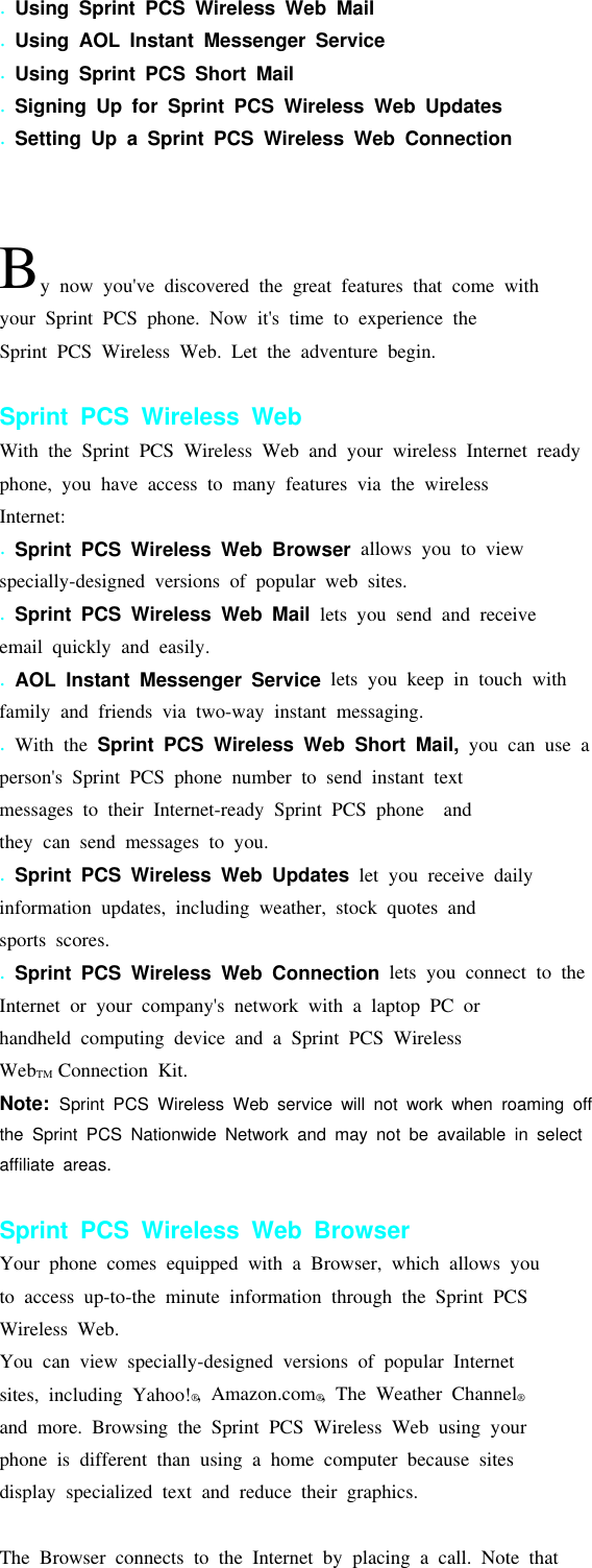 .Using Sprint PCS Wireless Web Mail.Using AOL Instant Messenger Service.Using Sprint PCS Short Mail.Signing Up for Sprint PCS Wireless Web Updates.Setting Up a Sprint PCS Wireless Web ConnectionBy now you&apos;ve discovered the great features that come withyour Sprint PCS phone. Now it&apos;s time to experience theSprint PCS Wireless Web. Let the adventure begin.Sprint PCS Wireless WebWith the Sprint PCS Wireless Web and your wireless Internet readyphone, you have access to many features via the wirelessInternet:.Sprint PCS Wireless Web Browser allowsyoutoviewspecially-designed versions of popular web sites..Sprint PCS Wireless Web Mail lets you send and receiveemail quickly and easily..AOL Instant Messenger Service lets you keep in touch withfamily and friends via two-way instant messaging..With the Sprint PCS Wireless Web Short Mail, you can use aperson&apos;s Sprint PCS phone number to send instant textmessages to their Internet-ready Sprint PCS phone andtheycansendmessagestoyou..Sprint PCS Wireless Web Updates let you receive dailyinformation updates, including weather, stock quotes andsports scores..Sprint PCS Wireless Web Connection lets you connect to theInternet or your company&apos;s network with a laptop PC orhandheld computing device and a Sprint PCS WirelessWebTM Connection Kit.Note: Sprint PCS Wireless Web service will not work when roaming offthe Sprint PCS Nationwide Network and may not be available in selectaffiliate areas.Sprint PCS Wireless Web BrowserYour phone comes equipped with a Browser, which allows youto access up-to-the minute information through the Sprint PCSWireless Web.You can view specially-designed versions of popular Internetsites, including Yahoo!®, Amazon.com®, The Weather Channel®and more. Browsing the Sprint PCS Wireless Web using yourphone is different than using a home computer because sitesdisplay specialized text and reduce their graphics.The Browser connects to the Internet by placing a call. Note that