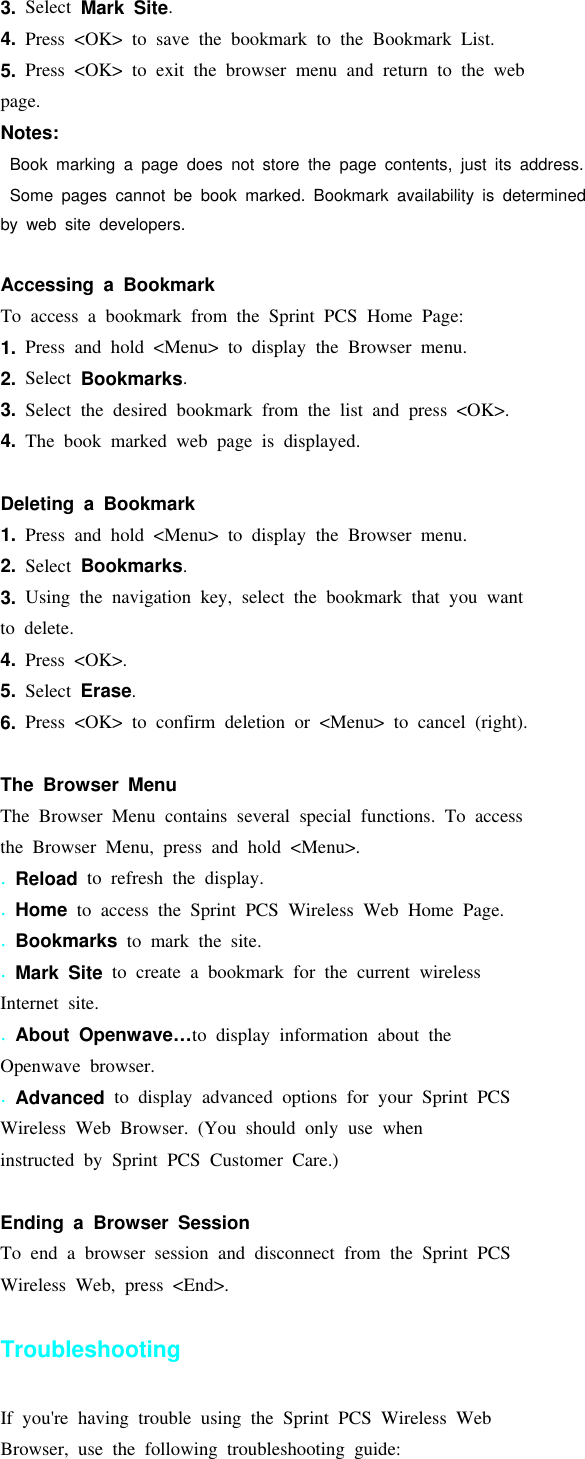 3. Select Mark Site.4. Press &lt;OK&gt; to save the bookmark to the Bookmark List.5. Press &lt;OK&gt; to exit the browser menu and return to the webpage.Notes:Book marking a page does not store the page contents, just its address.Some pages cannot be book marked. Bookmark availability is determinedby web site developers.Accessing a BookmarkTo access a bookmark from the Sprint PCS Home Page:1. Press and hold &lt;Menu&gt; to display the Browser menu.2. Select Bookmarks.3. Select the desired bookmark from the list and press &lt;OK&gt;.4. The book marked web page is displayed.Deleting a Bookmark1. Press and hold &lt;Menu&gt; to display the Browser menu.2. Select Bookmarks.3. Using the navigation key, select the bookmark that you wantto delete.4. Press &lt;OK&gt;.5. Select Erase.6. Press &lt;OK&gt; to confirm deletion or &lt;Menu&gt; to cancel (right).The Browser MenuThe Browser Menu contains several special functions. To accessthe Browser Menu, press and hold &lt;Menu&gt;..Reload to refresh the display..Home to access the Sprint PCS Wireless Web Home Page..Bookmarks to mark the site..Mark Site to create a bookmark for the current wirelessInternet site..About Openwave…to display information about theOpenwave browser..Advanced to display advanced options for your Sprint PCSWireless Web Browser. (You should only use wheninstructed by Sprint PCS Customer Care.)Ending a Browser SessionTo end a browser session and disconnect from the Sprint PCSWireless Web, press &lt;End&gt;.TroubleshootingIf you&apos;re having trouble using the Sprint PCS Wireless WebBrowser, use the following troubleshooting guide: