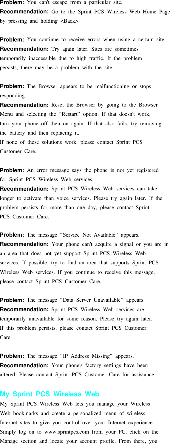 Problem: You can&apos;t escape from a particular site.Recommendation: Go to the Sprint PCS Wireless Web Home Pageby pressing and holding &lt;Back&gt;.Problem: You continue to receive errors when using a certain site.Recommendation: Try again later. Sites are sometimestemporarily inaccessible due to high traffic. If the problempersists, there may be a problem with the site.Problem: The Browser appears to be malfunctioning or stopsresponding.Recommendation: Reset the Browser by going to the BrowserMenu and selecting the “Restart” option. If that doesn&apos;t work,turn your phone off then on again. If that also fails, try removingthe battery and then replacing it.If none of these solutions work, please contact Sprint PCSCustomer Care.Problem: An error message says the phone is not yet registeredfor Sprint PCS Wireless Web services.Recommendation: Sprint PCS Wireless Web services can takelonger to activate than voice services. Please try again later. If theproblem persists for more than one day, please contact SprintPCS Customer Care.Problem: The message “Service Not Available” appears.Recommendation: Your phone can&apos;t acquire a signal or you are inan area that does not yet support Sprint PCS Wireless Webservices. If possible, try to find an area that supports Sprint PCSWireless Web services. If you continue to receive this message,please contact Sprint PCS Customer Care.Problem: The message “Data Server Unavailable” appears.Recommendation: Sprint PCS Wireless Web services aretemporarily unavailable for some reason. Please try again later.If this problem persists, please contact Sprint PCS CustomerCare.Problem: The message “IP Address Missing” appears.Recommendation: Your phone&apos;s factory settings have beenaltered. Please contact Sprint PCS Customer Care for assistance.My Sprint PCS Wireless WebMy Sprint PCS Wireless Web lets you manage your WirelessWeb bookmarks and create a personalized menu of wirelessInternet sites to give you control over your Internet experience.Simply log on to www.sprintpcs.com from your PC, click on theManage section and locate your account profile. From there, you