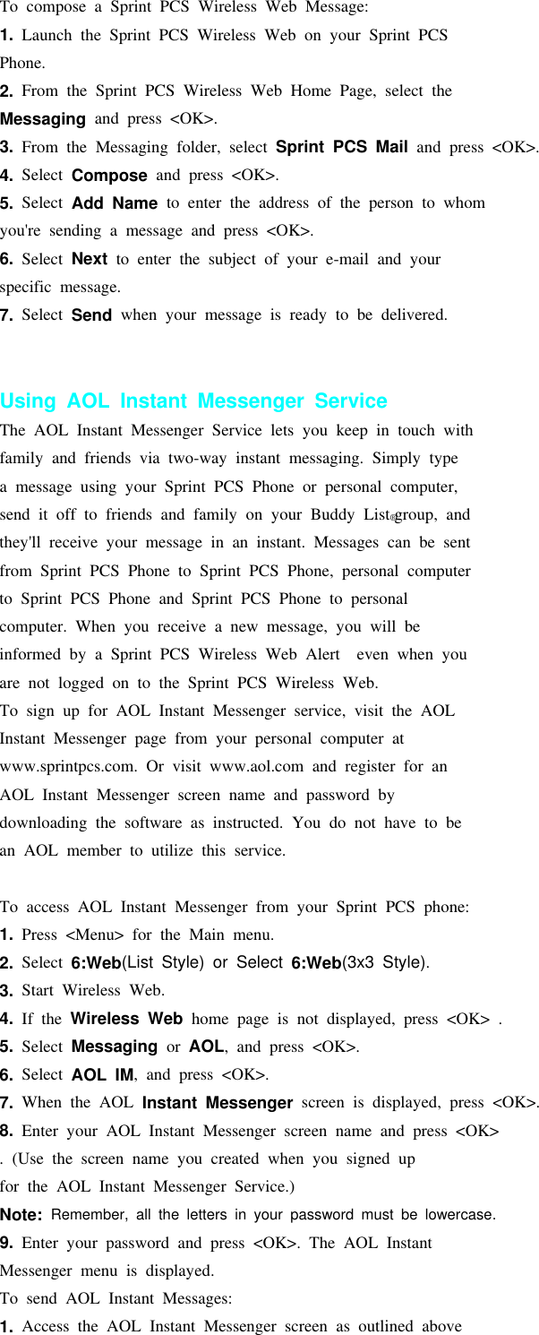 To compose a Sprint PCS Wireless Web Message:1. Launch the Sprint PCS Wireless Web on your Sprint PCSPhone.2. From the Sprint PCS Wireless Web Home Page, select theMessaging and press &lt;OK&gt;.3. From the Messaging folder, select Sprint PCS Mail and press &lt;OK&gt;.4. Select Compose and press &lt;OK&gt;.5. Select Add Name to enter the address of the person to whomyou&apos;re sending a message and press &lt;OK&gt;.6. Select Next to enter the subject of your e-mail and yourspecific message.7. Select Send when your message is ready to be delivered.Using AOL Instant Messenger ServiceThe AOL Instant Messenger Service lets you keep in touch withfamily and friends via two-way instant messaging. Simply typea message using your Sprint PCS Phone or personal computer,send it off to friends and family on your Buddy List®group, andthey&apos;ll receive your message in an instant. Messages can be sentfrom Sprint PCS Phone to Sprint PCS Phone, personal computerto Sprint PCS Phone and Sprint PCS Phone to personalcomputer. When you receive a new message, you will beinformed by a Sprint PCS Wireless Web Alert even when youare not logged on to the Sprint PCS Wireless Web.To sign up for AOL Instant Messenger service, visit the AOLInstant Messenger page from your personal computer atwww.sprintpcs.com. Or visit www.aol.com and register for anAOL Instant Messenger screen name and password bydownloading the software as instructed. You do not have to bean AOL member to utilize this service.To access AOL Instant Messenger from your Sprint PCS phone:1. Press &lt;Menu&gt; for the Main menu.2. Select 6:Web(List Style) or Select 6:Web(3x3 Style).3. Start Wireless Web.4. If the Wireless Web home page is not displayed, press &lt;OK&gt; .5. Select Messaging or AOL, and press &lt;OK&gt;.6. Select AOL IM, and press &lt;OK&gt;.7. When the AOL Instant Messenger screen is displayed, press &lt;OK&gt;.8. Enter your AOL Instant Messenger screen name and press &lt;OK&gt;. (Use the screen name you created when you signed upfor the AOL Instant Messenger Service.)Note: Remember, all the letters in your password must be lowercase.9. Enter your password and press &lt;OK&gt;. The AOL InstantMessenger menu is displayed.To send AOL Instant Messages:1. Access the AOL Instant Messenger screen as outlined above