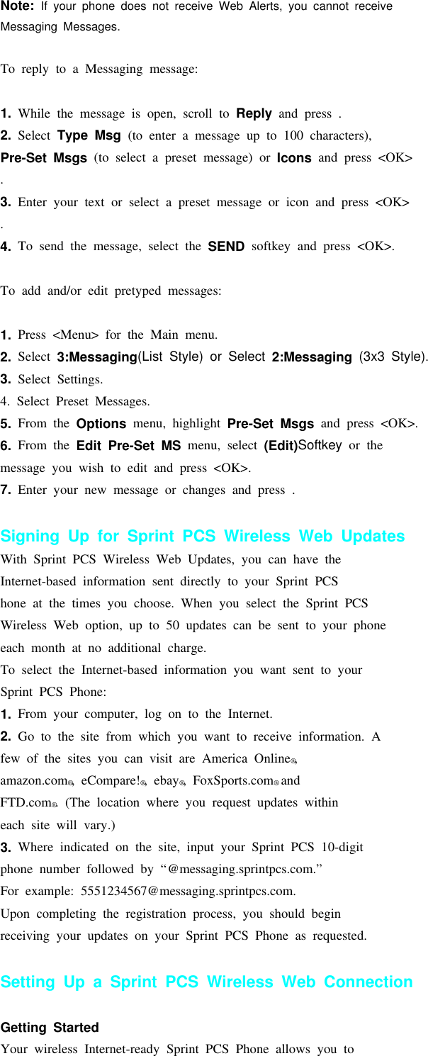 Note: If your phone does not receive Web Alerts, you cannot receiveMessaging Messages.Sprint PCSTo reply to a Messaging message:1. While the message is open, scroll to Reply and press .2. Select Type Msg (to enter a message up to 100 characters),Pre-Set Msgs (to select a preset message) or Icons and press &lt;OK&gt;.3. Enter your text or select a preset message or icon and press &lt;OK&gt;.4. To send the message, select the SEND softkey and press &lt;OK&gt;.To add and/or edit pretyped messages:1. Press &lt;Menu&gt; for the Main menu.2. Select 3:Messaging(ListStyle)orSelect2:Messaging (3x3 Style).3. Select Settings.4. Select Preset Messages.5. From the Options menu, highlight Pre-Set Msgs and press &lt;OK&gt;.6. From the Edit Pre-Set MS menu, select (Edit)Softkey or themessage you wish to edit and press &lt;OK&gt;.7. Enter your new message or changes and press .Signing Up for Sprint PCS Wireless Web UpdatesWith Sprint PCS Wireless Web Updates, you can have theInternet-based information sent directly to your Sprint PCShone at the times you choose. When you select the Sprint PCSWireless Web option, up to 50 updates can be sent to your phoneeach month at no additional charge.To select the Internet-based information you want sent to yourSprint PCS Phone:1. From your computer, log on to the Internet.2. Go to the site from which you want to receive information. Afew of the sites you can visit are America Online®,amazon.com®,eCompare!®, ebay®, FoxSports.com®andFTD.com®. (The location where you request updates withineach site will vary.)3. Where indicated on the site, input your Sprint PCS 10-digitphone number followed by “@messaging.sprintpcs.com.”For example: 5551234567@messaging.sprintpcs.com.Upon completing the registration process, you should beginreceiving your updates on your Sprint PCS Phone as requested.Setting Up a Sprint PCS Wireless Web ConnectionGetting StartedYour wireless Internet-ready Sprint PCS Phone allows you to