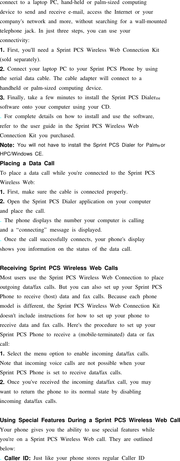 connect to a laptop PC, hand-held or palm-sized computingdevice to send and receive e-mail, access the Internet or yourcompany&apos;s network and more, without searching for a wall-mountedtelephone jack. In just three steps, you can use yourconnectivity:1. First, you&apos;ll need a Sprint PCS Wireless Web Connection Kit(sold separately).2. Connect your laptop PC to your Sprint PCS Phone by usingthe serial data cable. The cable adapter will connect to ahandheld or palm-sized computing device.3. Finally, take a few minutes to install the Sprint PCS DialerSMsoftware onto your computer using your CD..For complete details on how to install and use the software,refer to the user guide in the Sprint PCS Wireless WebConnection Kit you purchased.Note: You will not have to install the Sprint PCS Dialer for Palm®orHPC/Windows CE.Placing a Data CallTo place a data call while you&apos;re connected to the Sprint PCSWireless Web:1. First, make sure the cable is connected properly.2. Open the Sprint PCS Dialer application on your computerand place the call..The phone displays the number your computer is callingand a “connecting” message is displayed..Once the call successfully connects, your phone&apos;s displayshows you information on the status of the data call.Receiving Sprint PCS Wireless Web CallsMost users use the Sprint PCS Wireless Web Connection to placeoutgoing data/fax calls. But you can also set up your Sprint PCSPhone to receive (host) data and fax calls. Because each phonemodel is different, the Sprint PCS Wireless Web Connection Kitdoesn&apos;t include instructions for how to set up your phone toreceive data and fax calls. Here&apos;s the procedure to set up yourSprint PCS Phone to receive a (mobile-terminated) data or faxcall:1. Select the menu option to enable incoming data/fax calls.Note that incoming voice calls are not possible when yourSprint PCS Phone is set to receive data/fax calls.2. Once you&apos;ve received the incoming data/fax call, you maywant to return the phone to its normal state by disablingincoming data/fax calls.Using Special Features During a Sprint PCS Wireless Web CallYour phone gives you the ability to use special features whileyou&apos;re on a Sprint PCS Wireless Web call. They are outlinedbelow:.Caller ID: Just like your phone stores regular Caller ID