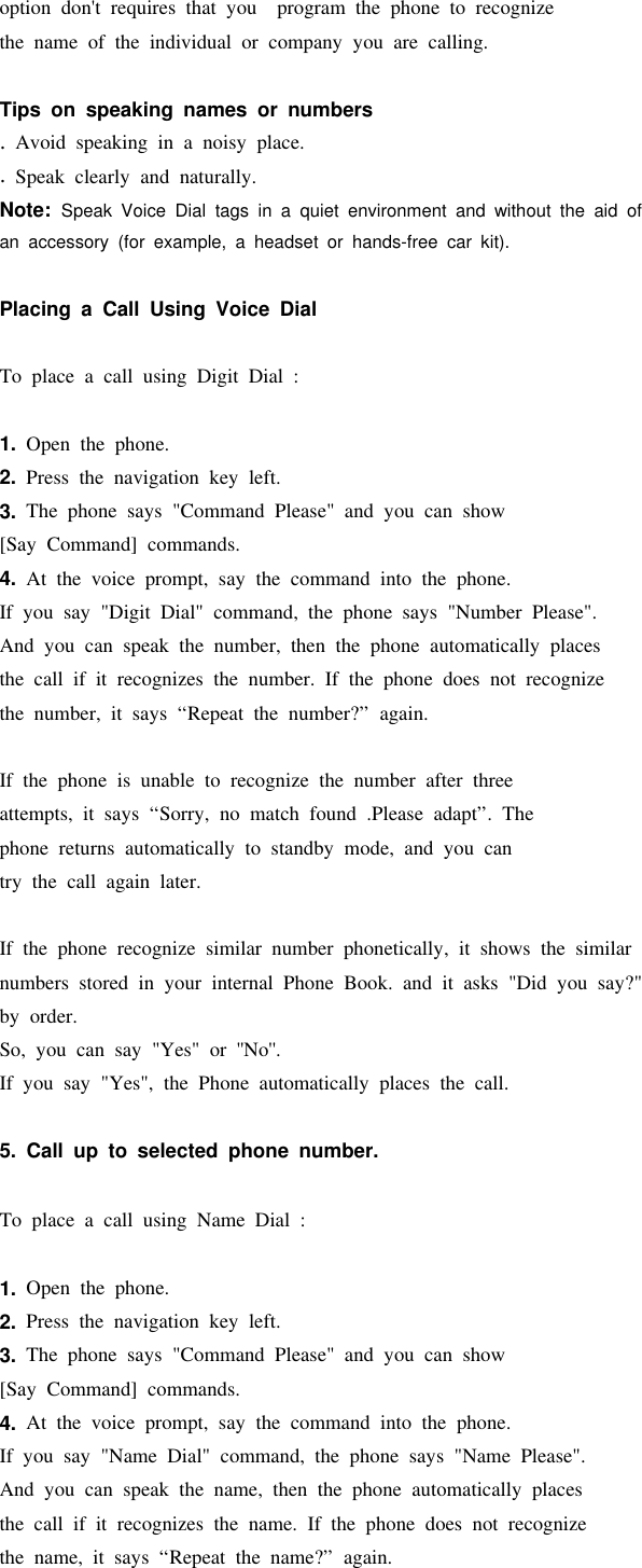 option don&apos;t requires that you program the phone to recognizethe name of the individual or company you are calling.Tips on speaking names or numbers.Avoid speaking in a noisy place..Speak clearly and naturally.Note: Speak Voice Dial tags in a quiet environment and without the aid ofan accessory (for example, a headset or hands-free car kit).Placing a Call Using Voice DialTo place a call using Digit Dial :1. Open the phone.2. Press the navigation key left.3. The phone says &quot;Command Please&quot; and you can show[Say Command] commands.4. At the voice prompt, say the command into the phone.If you say &quot;Digit Dial&quot; command, the phone says &quot;Number Please&quot;.And you can speak the number, then the phone automatically placesthe call if it recognizes the number. If the phone does not recognizethe number, it says “Repeat the number?” again.If the phone is unable to recognize the number after threeattempts, it says “Sorry, no match found .Please adapt”. Thephone returns automatically to standby mode, and you cantry the call again later.If the phone recognize similar number phonetically, it shows the similarnumbers stored in your internal Phone Book. and it asks &quot;Did you say?&quot;by order.So, you can say &quot;Yes&quot; or &apos;&apos;No&apos;&apos;.If you say &quot;Yes&quot;, the Phone automatically places the call.5. Call up to selected phone number.To place a call using Name Dial :1. Open the phone.2. Press the navigation key left.3. The phone says &quot;Command Please&quot; and you can show[Say Command] commands.4. At the voice prompt, say the command into the phone.If you say &quot;Name Dial&quot; command, the phone says &quot;Name Please&quot;.And you can speak the name, then the phone automatically placesthe call if it recognizes the name. If the phone does not recognizethe name, it says “Repeat the name?” again.