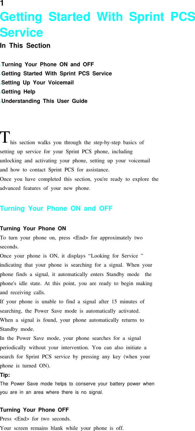 1Getting Started With Sprint PCSServiceIn This Section.Turning Your Phone ON and OFF.Getting Started With Sprint PCS Service.Setting Up Your Voicemail.Getting Help.Understanding This User GuideThis section walks you through the step-by-step basics ofsetting up service for your Sprint PCS phone, includingunlocking and activating your phone, setting up your voicemailand how to contact Sprint PCS for assistance.Once you have completed this section, you&apos;re ready to explore theadvanced features of your new phone.Turning Your Phone ON and OFFTurning Your Phone ONTo turn your phone on, press &lt;End&gt; for approximately twoseconds.Once your phone is ON, it displays “Looking for Service ”indicating that your phone is searching for a signal. When yourphone finds a signal, it automatically enters Standby mode thephone&apos;s idle state. At this point, you are ready to begin makingand receiving calls.If your phone is unable to find a signal after 15 minutes ofsearching, the Power Save mode is automatically activated.When a signal is found, your phone automatically returns toStandby mode.In the Power Save mode, your phone searches for a signalperiodically without your intervention. You can also initiate asearch for Sprint PCS service by pressing any key (when yourphone is turned ON).Tip:The Power Save mode helps to conserve your battery power whenyou are in an area where there is no signal.Turning Your Phone OFFPress &lt;End&gt; for two seconds.Your screen remains blank while your phone is off.