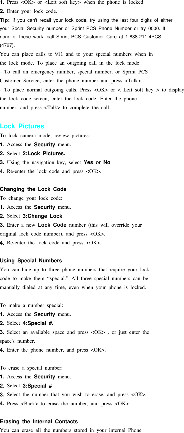 1. Press &lt;OK&gt; or &lt;Left soft key&gt; when the phone is locked.2. Enter your lock code.Tip: If you can&apos;t recall your lock code, try using the last four digits of eitheryour Social Security number or Sprint PCS Phone Number or try 0000. Ifnone of these work, call Sprint PCS Customer Care at 1-888-211-4PCS(4727).You can place calls to 911 and to your special numbers when inthe lock mode. To place an outgoing call in the lock mode:.To call an emergency number, special number, or Sprint PCSCustomer Service, enter the phone number and press &lt;Talk&gt;..To place normal outgoing calls. Press &lt;OK&gt; or &lt; Left soft key &gt; to displaythe lock code screen, enter the lock code. Enter the phonenumber, and press &lt;Talk&gt; to complete the call.Lock PicturesTo lock camera mode, review pictures:1. Access the Security menu.2. Select 2:Lock Pictures.3. Using the navigation key, select Yes or No4. Re-enter the lock code and press &lt;OK&gt;.Changing the Lock CodeTo change your lock code:1. Access the Security menu.2. Select 3:Change Lock.3. Enter a new Lock Code number (this will override youroriginal lock code number), and press &lt;OK&gt;.4. Re-enter the lock code and press &lt;OK&gt;.Using Special NumbersYou can hide up to three phone numbers that require your lockcode to make them “special.” All three special numbers can bemanually dialed at any time, even when your phone is locked.To make a number special:1. Access the Security menu.2. Select 4:Special #.3. Select an available space and press &lt;OK&gt; , or just enter thespace&apos;s number.4. Enter the phone number, and press &lt;OK&gt;.To erase a special number:1. Access the Security menu.2. Select 3:Special #.3. Select the number that you wish to erase, and press &lt;OK&gt;.4. Press &lt;Back&gt; to erase the number, and press &lt;OK&gt;.Erasing the Internal ContactsYou can erase all the numbers stored in your internal Phone