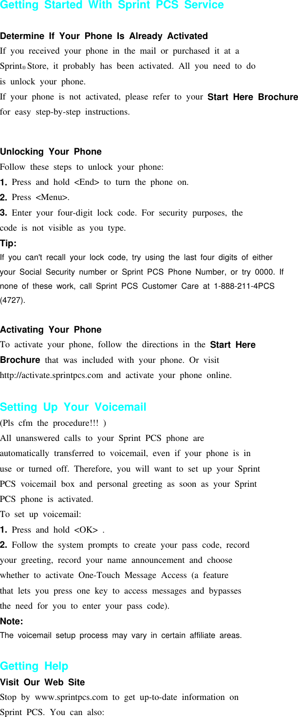 Getting Started With Sprint PCS ServiceDetermine If Your Phone Is Already ActivatedIf you received your phone in the mail or purchased it at aSprint®Store, it probably has been activated. All you need to dois unlock your phone.If your phone is not activated, please refer to your Start Here Brochurefor easy step-by-step instructions.Getting Started 1Unlocking Your PhoneFollow these steps to unlock your phone:1. Press and hold &lt;End&gt; to turn the phone on.2. Press &lt;Menu&gt;.3. Enter your four-digit lock code. For security purposes, thecode is not visible as you type.Tip:If you can&apos;t recall your lock code, try using the last four digits of eitheryour Social Security number or Sprint PCS Phone Number, or try 0000. Ifnone of these work, call Sprint PCS Customer Care at 1-888-211-4PCS(4727).Activating Your PhoneTo activate your phone, follow the directions in the Start HereBrochure that was included with your phone. Or visithttp://activate.sprintpcs.com and activate your phone online.Setting Up Your Voicemail(Pls cfm the procedure!!! )All unanswered calls to your Sprint PCS phone areautomatically transferred to voicemail, even if your phone is inuse or turned off. Therefore, you will want to set up your SprintPCS voicemail box and personal greeting as soon as your SprintPCS phone is activated.To set up voicemail:1. Press and hold &lt;OK&gt; .2. Follow the system prompts to create your pass code, recordyour greeting, record your name announcement and choosewhether to activate One-Touch Message Access (a featurethat lets you press one key to access messages and bypassesthe need for you to enter your pass code).Note:The voicemail setup process may vary in certain affiliate areas.Getting HelpVisit Our Web SiteStop by www.sprintpcs.com to get up-to-date information onSprint PCS. You can also: