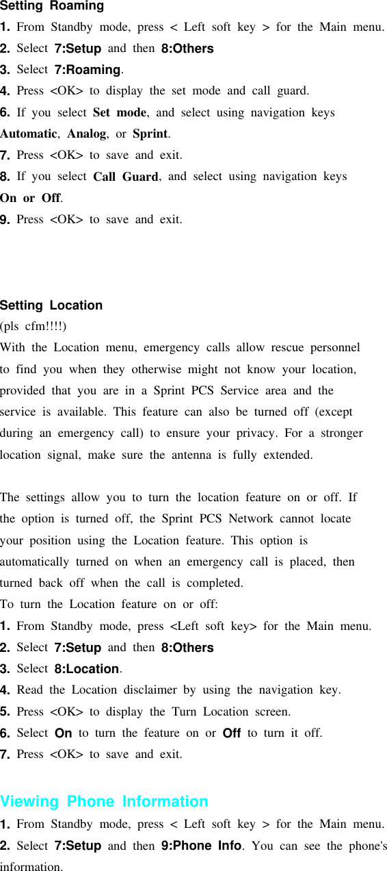 Setting Roaming1. From Standby mode, press &lt; Left soft key &gt; for the Main menu.2. Select 7:Setup and then 8:Others3. Select 7:Roaming.4. Press &lt;OK&gt; to display the set mode and call guard.6. If you select Set mode, and select using navigation keysAutomatic,Analog,orSprint.7. Press &lt;OK&gt; to save and exit.8. If you select Call Guard, and select using navigation keysOn or Off.9. Press &lt;OK&gt; to save and exit.Setting Location(pls cfm!!!!)With the Location menu, emergency calls allow rescue personnelto find you when they otherwise might not know your location,provided that you are in a Sprint PCS Service area and theservice is available. This feature can also be turned off (exceptduring an emergency call) to ensure your privacy. For a strongerlocation signal, make sure the antenna is fully extended.The settings allow you to turn the location feature on or off. Ifthe option is turned off, the Sprint PCS Network cannot locateyour position using the Location feature. This option isautomatically turned on when an emergency call is placed, thenturned back off when the call is completed.To turn the Location feature on or off:1. From Standby mode, press &lt;Left soft key&gt; for the Main menu.2. Select 7:Setup and then 8:Others3. Select 8:Location.4. Read the Location disclaimer by using the navigation key.5. Press &lt;OK&gt; to display the Turn Location screen.6. Select On to turn the feature on or Off to turn it off.7. Press &lt;OK&gt; to save and exit.Viewing Phone Information1. From Standby mode, press &lt; Left soft key &gt; for the Main menu.2. Select 7:Setup and then 9:Phone Info. You can see the phone&apos;sinformation.