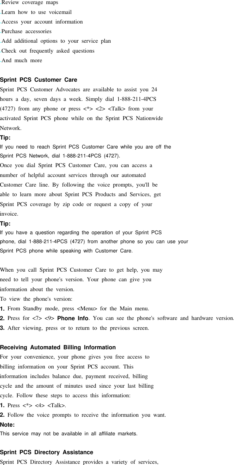 .Review coverage maps.Learn how to use voicemail.Access your account information.Purchase accessories.Add additional options to your service plan.Check out frequently asked questions.And much moreSprint PCS Customer CareSprint PCS Customer Advocates are available to assist you 24hours a day, seven days a week. Simply dial 1-888-211-4PCS(4727) from any phone or press &lt;*&gt; &lt;2&gt; &lt;Talk&gt; from youractivated Sprint PCS phone while on the Sprint PCS NationwideNetwork.Tip:If you need to reach Sprint PCS Customer Care while you are off theSprint PCS Network, dial 1-888-211-4PCS (4727).Once you dial Sprint PCS Customer Care, you can access anumber of helpful account services through our automatedCustomer Care line. By following the voice prompts, you&apos;ll beable to learn more about Sprint PCS Products and Services, getSprint PCS coverage by zip code or request a copy of yourinvoice.Tip:If you have a question regarding the operation of your Sprint PCSphone, dial 1-888-211-4PCS (4727) from another phone so you can use yourSprint PCS phone while speaking with Customer Care.When you call Sprint PCS Customer Care to get help, you mayneed to tell your phone&apos;s version. Your phone can give youinformation about the version.To view the phone&apos;s version:1. From Standby mode, press &lt;Menu&gt; for the Main menu.2. Press for &lt;7&gt; &lt;9&gt; Phone Info. You can see the phone&apos;s software and hardware version.3. After viewing, press or to return to the previous screen.Receiving Automated Billing InformationFor your convenience, your phone gives you free access tobilling information on your Sprint PCS account. Thisinformation includes balance due, payment received, billingcycle and the amount of minutes used since your last billingcycle. Follow these steps to access this information:1. Press &lt;*&gt; &lt;4&gt; &lt;Talk&gt;.2. Follow the voice prompts to receive the information you want.Note:This service may not be available in all affiliate markets.Sprint PCS Directory AssistanceSprint PCS Directory Assistance provides a variety of services,