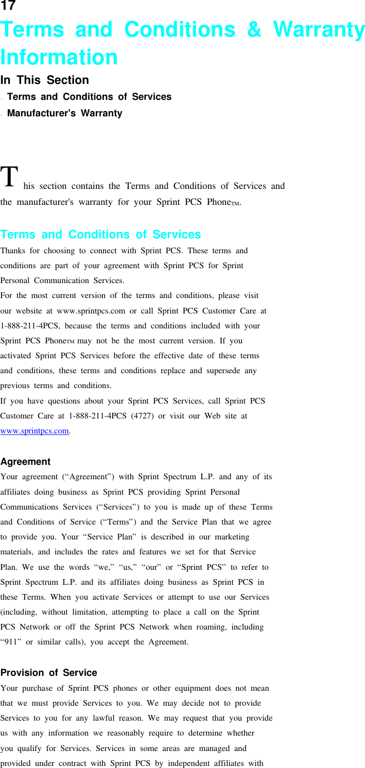 17Terms and Conditions &amp; WarrantyInformationIn This Section.Terms and Conditions of Services.Manufacturer&apos;s WarrantyThis section contains the Terms and Conditions of Services andthe manufacturer&apos;s warranty for your Sprint PCS PhoneTM.Terms and Conditions of ServicesThanks for choosing to connect with Sprint PCS. These terms andconditions are part of your agreement with Sprint PCS for SprintPersonal Communication Services.For the most current version of the terms and conditions, please visitour website at www.sprintpcs.com or call Sprint PCS Customer Care at1-888-211-4PCS, because the terms and conditions included with yourSprint PCS PhoneTM may not be the most current version. If youactivated Sprint PCS Services before the effective date of these termsand conditions, these terms and conditions replace and supersede anyprevious terms and conditions.If you have questions about your Sprint PCS Services, call Sprint PCSCustomer Care at 1-888-211-4PCS (4727) or visit our Web site atwww.sprintpcs.com.AgreementYour agreement (“Agreement”) with Sprint Spectrum L.P. and any of itsaffiliates doing business as Sprint PCS providing Sprint PersonalCommunications Services (“Services”) to you is made up of these Termsand Conditions of Service (“Terms”) and the Service Plan that we agreeto provide you. Your “Service Plan” is described in our marketingmaterials, and includes the rates and features we set for that ServicePlan. We use the words “we,” “us,” “our” or “Sprint PCS” to refer toSprint Spectrum L.P. and its affiliates doing business as Sprint PCS inthese Terms. When you activate Services or attempt to use our Services(including, without limitation, attempting to place a call on the SprintPCS Network or off the Sprint PCS Network when roaming, including“911” or similar calls), you accept the Agreement.Provision of ServiceYour purchase of Sprint PCS phones or other equipment does not meanthat we must provide Services to you. We may decide not to provideServices to you for any lawful reason. We may request that you provideus with any information we reasonably require to determine whetheryou qualify for Services. Services in some areas are managed andprovided under contract with Sprint PCS by independent affiliates with