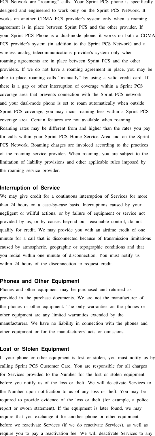PCS Network are “roaming” calls. Your Sprint PCS phone is specificallydesigned and engineered to work only on the Sprint PCS Network. Itworks on another CDMA PCS provider&apos;s system only when a roamingagreement is in place between Sprint PCS and the other provider. Ifyour Sprint PCS Phone is a dual-mode phone, it works on both a CDMAPCS provider&apos;s system (in addition to the Sprint PCS Network) and awireless analog telecommunications provider&apos;s system only whenroaming agreements are in place between Sprint PCS and the otherproviders. If we do not have a roaming agreement in place, you may beable to place roaming calls “manually” by using a valid credit card. Ifthere is a gap or other interruption of coverage within a Sprint PCScoverage area that prevents connection with the Sprint PCS networkand your dual-mode phone is set to roam automatically when outsideSprint PCS coverage, you may incur roaming fees within a Sprint PCScoverage area. Certain features are not available when roaming.Roaming rates may be different from and higher than the rates you payfor calls within your Sprint PCS Home Service Area and on the SprintPCS Network. Roaming charges are invoiced according to the practicesof the roaming service provider. When roaming, you are subject to thelimitation of liability provisions and other applicable rules imposed bythe roaming service provider.Interruption of ServiceWe may give credit for a continuous interruption of Services for morethan 24 hours on a case-by-case basis. Interruptions caused by yournegligent or willful actions, or by failure of equipment or service notprovided by us, or by causes beyond our reasonable control, do notqualify for credit. We may provide you with an airtime credit of oneminute for a call that is disconnected because of transmission limitationscaused by atmospheric, geographic or topographic conditions and thatyou redial within one minute of disconnection. You must notify uswithin 24 hours of the disconnection to request credit.Phones and Other EquipmentPhones and other equipment may be purchased and returned asprovided in the purchase documents. We are not the manufacturer ofthe phones or other equipment. The only warranties on the phones orother equipment are any limited warranties extended by themanufacturers. We have no liability in connection with the phones andother equipment or for the manufacturers&apos; acts or omissions.Lost or Stolen EquipmentIf your phone or other equipment is lost or stolen, you must notify us bycalling Sprint PCS Customer Care. You are responsible for all chargesfor Services provided to the Number for the lost or stolen equipmentbefore you notify us of the loss or theft. We will deactivate Services tothe Number upon notification to us of any loss or theft. You may berequired to provide evidence of the loss or theft (for example, a policereport or sworn statement). If the equipment is later found, we mayrequire that you exchange it for another phone or other equipmentbefore we reactivate Services (if we do reactivate Services), as well asrequire you to pay a reactivation fee. We will deactivate Services to any