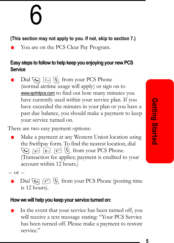 5Getting Started6(This section may not apply to you. If not, skip to section 7.)   You are on the PCS Clear Pay Program. Easy steps to follow to help keep you enjoying your new PCS Service   Dial       from your PCS Phone (normal airtime usage will apply) or sign on to www.sprintpcs.com to find out how many minutes you have currently used within your service plan. If you have exceeded the minutes in your plan or you have a past due balance, you should make a payment to keep your service turned on.There are two easy payment options:   Make a payment at any Western Union location using the Swiftpay form. To find the nearest location, dial                from your PCS Phone. (Transaction fee applies; payment is credited to your account within 12 hours.)- or -   Dial       from your PCS Phone (posting time is 12 hours).How we will help you keep your service turned on:   In the event that your service has been turned off, you will receive a text message stating: “Your PCS Service has been turned off. Please make a payment to restore service.”