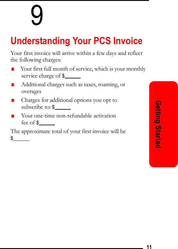 11Getting Started9Understanding Your PCS InvoiceYour first invoice will arrive within a few days and reflect the following charges:   Your first full month of service, which is your monthly service charge of $               Additional charges such as taxes, roaming, or overages   Charges for additional options you opt to subscribe to: $               Your one-time non-refundable activation fee of $            The approximate total of your first invoice will be $            