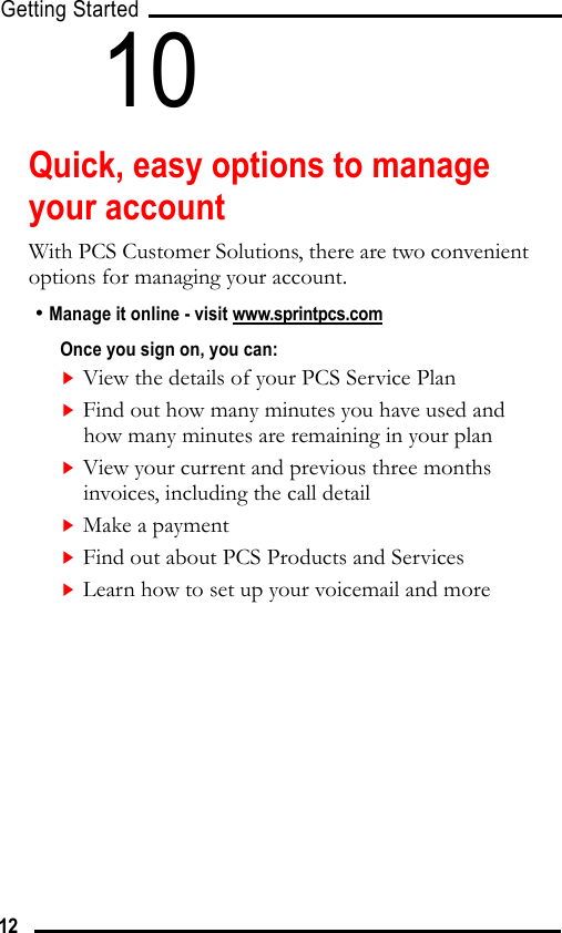 Getting Started1210Quick, easy options to manage your accountWith PCS Customer Solutions, there are two convenient options for managing your account.• Manage it online - visit www.sprintpcs.comOnce you sign on, you can:View the details of your PCS Service PlanFind out how many minutes you have used and how many minutes are remaining in your planView your current and previous three months invoices, including the call detailMake a paymentFind out about PCS Products and ServicesLearn how to set up your voicemail and more