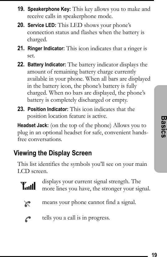 19Basics 19.  Speakerphone Key: This key allows you to make and receive calls in speakerphone mode.20.  Service LED: This LED shows your phone’s connection status and flashes when the battery is charged. 21.  Ringer Indicator: This icon indicates that a ringer is set.22.  Battery Indicator: The battery indicator displays the amount of remaining battery charge currently available in your phone. When all bars are displayed in the battery icon, the phone’s battery is fully charged. When no bars are displayed, the phone’s battery is completely discharged or empty.23.  Position Indicator: This icon indicates that the position location feature is active.Headset Jack: (on the top of the phone) Allows you to plug in an optional headset for safe, convenient hands-free conversations.Viewing the Display ScreenThis list identifies the symbols you’ll see on your main LCD screen.displays your current signal strength. The more lines you have, the stronger your signal.means your phone cannot find a signal.tells you a call is in progress.