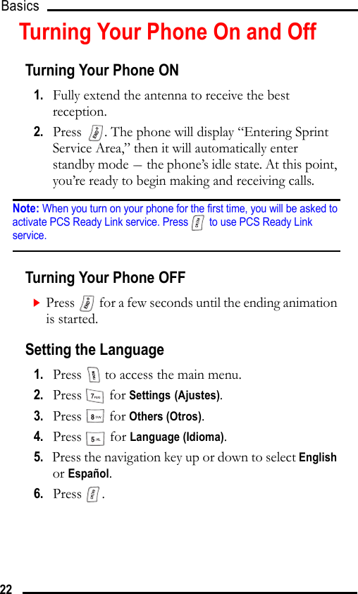 Basics 22Turning Your Phone On and OffTurning Your Phone ON1.   Fully extend the antenna to receive the best reception.2.   Press  . The phone will display “Entering Sprint Service Area,” then it will automatically enter standby mode - the phone’s idle state. At this point, you’re ready to begin making and receiving calls.Note: When you turn on your phone for the first time, you will be asked to activate PCS Ready Link service. Press  to use PCS Ready Link service.Turning Your Phone OFFPress   for a few seconds until the ending animation is started.Setting the Language1.   Press   to access the main menu.2.   Press  for Settings (Ajustes).3.   Press  for Others (Otros).4.   Press  for Language (Idioma).5.   Press the navigation key up or down to select English or Español.6.   Press .