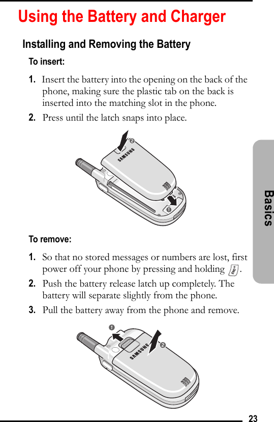 23Basics Using the Battery and ChargerInstalling and Removing the BatteryTo insert:1.   Insert the battery into the opening on the back of the phone, making sure the plastic tab on the back is inserted into the matching slot in the phone.2.   Press until the latch snaps into place.To remove:1.   So that no stored messages or numbers are lost, first power off your phone by pressing and holding  .2.   Push the battery release latch up completely. The battery will separate slightly from the phone. 3.   Pull the battery away from the phone and remove.