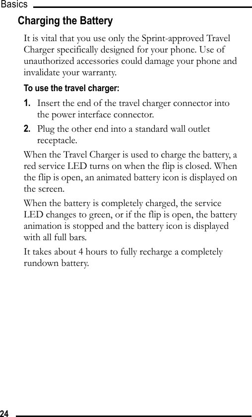 Basics 24Charging the BatteryIt is vital that you use only the Sprint-approved Travel Charger specifically designed for your phone. Use of unauthorized accessories could damage your phone and invalidate your warranty.To use the travel charger:1.   Insert the end of the travel charger connector into the power interface connector.2.   Plug the other end into a standard wall outlet receptacle.When the Travel Charger is used to charge the battery, a red service LED turns on when the flip is closed. When the flip is open, an animated battery icon is displayed on the screen.When the battery is completely charged, the service LED changes to green, or if the flip is open, the battery animation is stopped and the battery icon is displayed with all full bars.It takes about 4 hours to fully recharge a completely rundown battery.