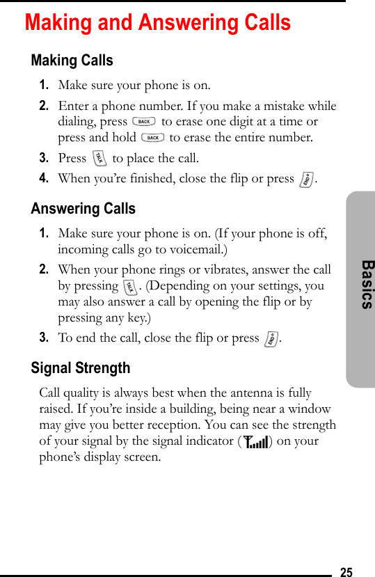 25Basics Making and Answering CallsMaking Calls1.   Make sure your phone is on.2.   Enter a phone number. If you make a mistake while dialing, press   to erase one digit at a time or press and hold   to erase the entire number.3.   Press   to place the call.4.   When you’re finished, close the flip or press  .Answering Calls1.   Make sure your phone is on. (If your phone is off, incoming calls go to voicemail.)2.   When your phone rings or vibrates, answer the call by pressing  . (Depending on your settings, you may also answer a call by opening the flip or by pressing any key.)3.   To end the call, close the flip or press  .Signal StrengthCall quality is always best when the antenna is fully raised. If you’re inside a building, being near a window may give you better reception. You can see the strength of your signal by the signal indicator ( ) on your phone’s display screen.
