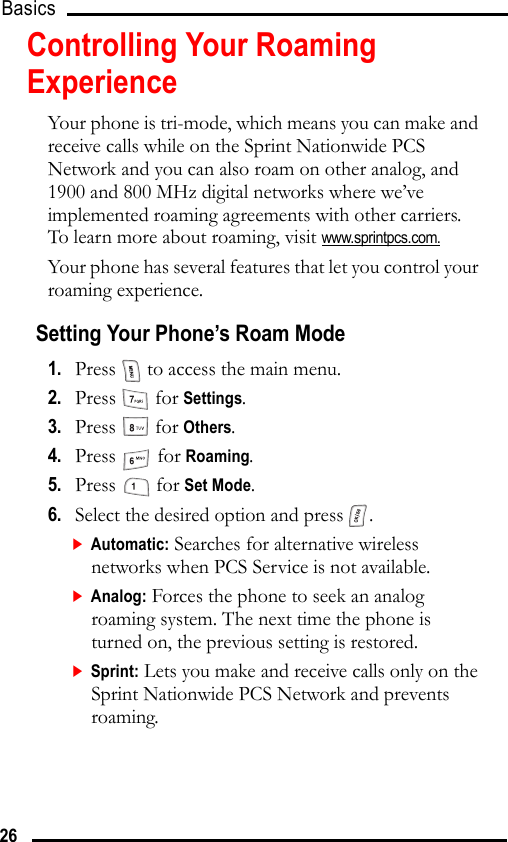 Basics 26Controlling Your Roaming ExperienceYour phone is tri-mode, which means you can make and receive calls while on the Sprint Nationwide PCS Network and you can also roam on other analog, and 1900 and 800 MHz digital networks where we’ve implemented roaming agreements with other carriers. To learn more about roaming, visit www.sprintpcs.com.Your phone has several features that let you control your roaming experience.Setting Your Phone’s Roam Mode1.   Press   to access the main menu.2.   Press  for Settings.3.   Press  for Others.4.   Press  for Roaming.5.   Press  for Set Mode.6.   Select the desired option and press  .Automatic: Searches for alternative wireless networks when PCS Service is not available.Analog: Forces the phone to seek an analog roaming system. The next time the phone is turned on, the previous setting is restored.Sprint: Lets you make and receive calls only on the Sprint Nationwide PCS Network and prevents roaming.