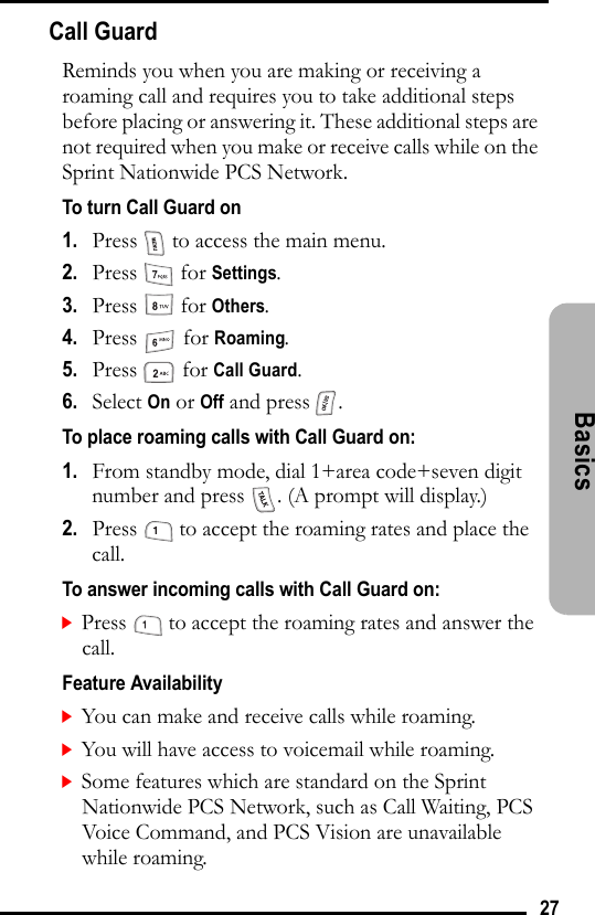 27Basics Call GuardReminds you when you are making or receiving a roaming call and requires you to take additional steps before placing or answering it. These additional steps are not required when you make or receive calls while on the Sprint Nationwide PCS Network.To turn Call Guard on1.   Press   to access the main menu.2.   Press  for Settings.3.   Press  for Others.4.   Press  for Roaming.5.   Press  for Call Guard.6.   Select On or Off and press  .To place roaming calls with Call Guard on:1.   From standby mode, dial 1+area code+seven digit number and press  . (A prompt will display.)2.   Press   to accept the roaming rates and place the call.To answer incoming calls with Call Guard on:Press   to accept the roaming rates and answer the call.Feature AvailabilityYou can make and receive calls while roaming.You will have access to voicemail while roaming.Some features which are standard on the Sprint Nationwide PCS Network, such as Call Waiting, PCS Voice Command, and PCS Vision are unavailable while roaming.