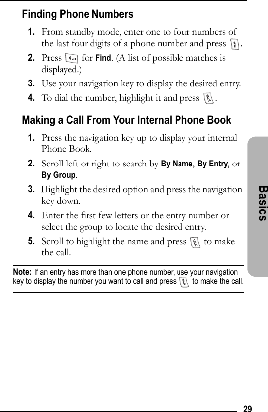 29Basics Finding Phone Numbers1.   From standby mode, enter one to four numbers of the last four digits of a phone number and press  .2.   Press  for Find. (A list of possible matches is displayed.) 3.   Use your navigation key to display the desired entry.4.   To dial the number, highlight it and press  .Making a Call From Your Internal Phone Book1.   Press the navigation key up to display your internal Phone Book.2.   Scroll left or right to search by By Name, By Entry, or By Group.3.   Highlight the desired option and press the navigation key down.4.   Enter the first few letters or the entry number or select the group to locate the desired entry.5.   Scroll to highlight the name and press   to make the call.Note: If an entry has more than one phone number, use your navigation key to display the number you want to call and press   to make the call.