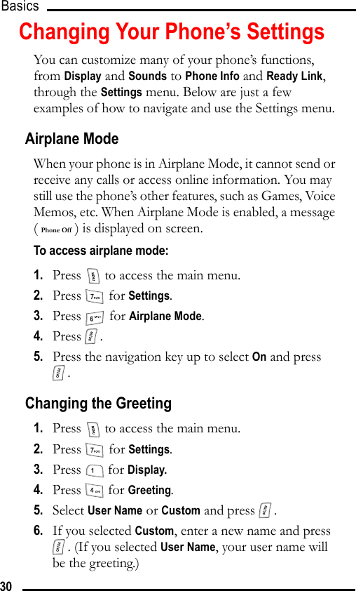 Basics 30Changing Your Phone’s SettingsYou can customize many of your phone’s functions, from Display and Sounds to Phone Info and Ready Link, through the Settings menu. Below are just a few examples of how to navigate and use the Settings menu. Airplane ModeWhen your phone is in Airplane Mode, it cannot send or receive any calls or access online information. You may still use the phone’s other features, such as Games, Voice Memos, etc. When Airplane Mode is enabled, a message ( Phone Off ) is displayed on screen.To access airplane mode:1.   Press   to access the main menu.2.   Press  for Settings.3.   Press  for Airplane Mode.4.   Press .5.   Press the navigation key up to select On and press .Changing the Greeting1.   Press   to access the main menu.2.   Press  for Settings.3.   Press  for Display.4.   Press  for Greeting.5.   Select User Name or Custom and press  .6.   If you selected Custom, enter a new name and press . (If you selected User Name, your user name will be the greeting.)