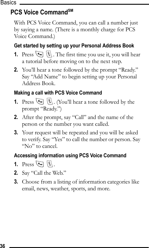 Basics 36PCS Voice CommandSMWith PCS Voice Command, you can call a number just by saying a name. (There is a monthly charge for PCS Voice Command.)Get started by setting up your Personal Address Book1.   Press    . The first time you use it, you will hear a tutorial before moving on to the next step.2.   You’ll hear a tone followed by the prompt “Ready.” Say “Add Name” to begin setting up your Personal Address Book.Making a call with PCS Voice Command1.   Press    . (You’ll hear a tone followed by the prompt “Ready.”)2.   After the prompt, say “Call” and the name of the person or the number you want called.3.   Your request will be repeated and you will be asked to verify. Say “Yes” to call the number or person. Say “No” to cancel.Accessing information using PCS Voice Command1.   Press  .2.   Say “Call the Web.”3.   Choose from a listing of information categories like email, news, weather, sports, and more.