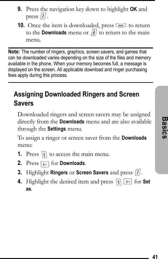 41Basics 9.   Press the navigation key down to highlight OK and press .10.  Once the item is downloaded, press   to return to the Downloads menu or   to return to the main menu.Note: The number of ringers, graphics, screen savers, and games that can be downloaded varies depending on the size of the files and memory available in the phone. When your memory becomes full, a message is displayed on the screen. All applicable download and ringer purchasing fees apply during this process.Assigning Downloaded Ringers and Screen SaversDownloaded ringers and screen savers may be assigned directly from the Downloads menu and are also available through the Settings menu.To assign a ringer or screen saver from the Downloads menu:1.   Press   to access the main menu.2.   Press  for Downloads.3.   Highlight Ringers or Screen Savers and press  .4.   Highlight the desired item and press     for Set as.