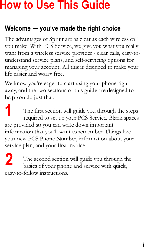 iHow to Use This GuideWelcome - you’ve made the right choiceThe advantages of Sprint are as clear as each wireless call you make. With PCS Service, we give you what you really want from a wireless service provider - clear calls, easy-to-understand service plans, and self-servicing options for managing your account. All this is designed to make your life easier and worry free.We know you’re eager to start using your phone right away, and the two sections of this guide are designed to help you do just that. The first section will guide you through the steps required to set up your PCS Service. Blank spaces are provided so you can write down important information that you’ll want to remember. Things like your new PCS Phone Number, information about your service plan, and your first invoice. The second section will guide you through the basics of your phone and service with quick, easy-to-follow instructions.12