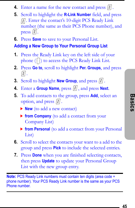 45Basics 4.   Enter a name for the new contact and press  .5.   Scroll to highlight the R-Link Number field, and press . Enter the contact’s 10-digit PCS Ready Link number (the same as their PCS Phone number), and press .6.   Press Save to save to your Personal List.Adding a New Group to Your Personal Group List 1.   Press the Ready Link key on the left side of your phone ( ) to access the PCS Ready Link List.2.   Press Go to, scroll to highlight Per. Groups, and press . 3.   Scroll to highlight New Group, and press  .4.   Enter a Group Name, press  , and press Next.5.   To add contacts to the group, press Add, select an option, and press  .New (to add a new contact)from Company (to add a contact from your Company List)from Personal (to add a contact from your Personal List)6.   Scroll to select the contacts your want to a add to the group and press Pick to include the selected entries.7.   Press Done when you are finished selecting contacts, then press Update to update your Personal Group List with the new group entry.Note: PCS Ready Link numbers must contain ten digits (area code + phone number). Your PCS Ready Link number is the same as your PCS Phone number.