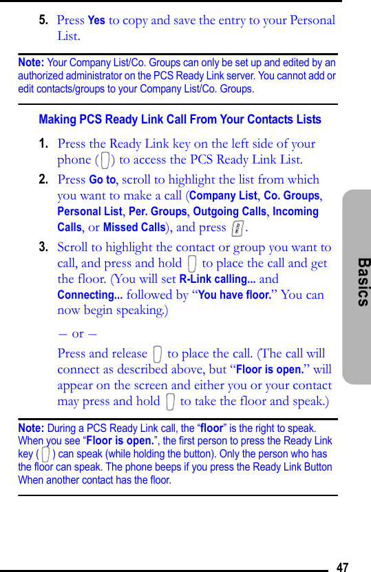 47Basics 5.   Press Yes to copy and save the entry to your Personal List.Note: Your Company List/Co. Groups can only be set up and edited by an authorized administrator on the PCS Ready Link server. You cannot add or edit contacts/groups to your Company List/Co. Groups.Making PCS Ready Link Call From Your Contacts Lists1.   Press the Ready Link key on the left side of your phone ( ) to access the PCS Ready Link List.2.   Press Go to, scroll to highlight the list from which you want to make a call (Company List, Co. Groups, Personal List, Per. Groups, Outgoing Calls, Incoming Calls, or Missed Calls), and press  .3.   Scroll to highlight the contact or group you want to call, and press and hold   to place the call and get the floor. (You will set R-Link calling... and Connecting... followed by “You have floor.” You can now begin speaking.)- or -Press and release   to place the call. (The call will connect as described above, but “Floor is open.” will appear on the screen and either you or your contact may press and hold   to take the floor and speak.)Note: During a PCS Ready Link call, the “floor” is the right to speak. When you see “Floor is open.”, the first person to press the Ready Link key ( ) can speak (while holding the button). Only the person who has the floor can speak. The phone beeps if you press the Ready Link Button When another contact has the floor.