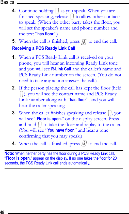 Basics 484.   Continue holding   as you speak. When you are finished speaking, release   to allow other contacts to speak. (When the other party takes the floor, you will set the speaker’s name and phone number and the text “has floor.”)5.   When the call is finished, press   to end the call. Receiving a PCS Ready Link Call1.   When a PCS Ready Link call is received on your phone, you will hear an incoming Ready Link tone and you will see R-Link Call and the caller’s name and PCS Ready Link number on the screen. (You do not need to take any action answer the call.)2.   If the person placing the call has kept the floor (held ), you will see the contact name and PCS Ready Link number along with “has floor”, and you will hear the caller speaking.3.   When the caller finishes speaking and release  , you will see “Floor is open.” on the display screen. Press and hold   to take the floor and replay to the caller. (You will see “You have floor.” and hear a tone confirming that you may speak.)4.   When the call is finished, press   to end the call.Note: When neither party has the floor during a PCS Ready Link call, “Floor is open.” appear on the display. If no one takes the floor for 20 seconds, the PCS Ready Link call ends automatically.