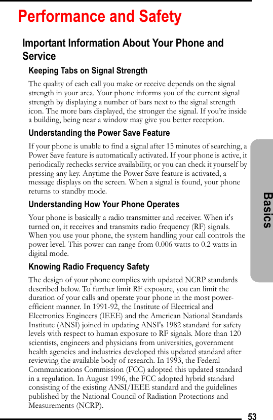 53BasicsPerformance and SafetyImportant Information About Your Phone and ServiceKeeping Tabs on Signal StrengthThe quality of each call you make or receive depends on the signal strength in your area. Your phone informs you of the current signal strength by displaying a number of bars next to the signal strength icon. The more bars displayed, the stronger the signal. If you’re inside a building, being near a window may give you better reception.Understanding the Power Save FeatureIf your phone is unable to find a signal after 15 minutes of searching, a Power Save feature is automatically activated. If your phone is active, it periodically rechecks service availability, or you can check it yourself by pressing any key. Anytime the Power Save feature is activated, a message displays on the screen. When a signal is found, your phone returns to standby mode.Understanding How Your Phone OperatesYour phone is basically a radio transmitter and receiver. When it&apos;s turned on, it receives and transmits radio frequency (RF) signals. When you use your phone, the system handling your call controls the power level. This power can range from 0.006 watts to 0.2 watts in digital mode.Knowing Radio Frequency SafetyThe design of your phone complies with updated NCRP standards described below. To further limit RF exposure, you can limit the duration of your calls and operate your phone in the most power-efficient manner. In 1991-92, the Institute of Electrical and Electronics Engineers (IEEE) and the American National Standards Institute (ANSI) joined in updating ANSI&apos;s 1982 standard for safety levels with respect to human exposure to RF signals. More than 120 scientists, engineers and physicians from universities, government health agencies and industries developed this updated standard after reviewing the available body of research. In 1993, the Federal Communications Commission (FCC) adopted this updated standard in a regulation. In August 1996, the FCC adopted hybrid standard consisting of the existing ANSI/IEEE standard and the guidelines published by the National Council of Radiation Protections and Measurements (NCRP).