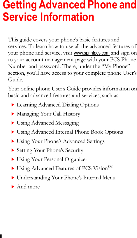 iiGetting Advanced Phone and Service InformationThis guide covers your phone’s basic features and services. To learn how to use all the advanced features of your phone and service, visit www.sprintpcs.com and sign on to your account management page with your PCS Phone Number and password. There, under the “My Phone” section, you’ll have access to your complete phone User’s Guide.Your online phone User’s Guide provides information on basic and advanced features and services, such as:Learning Advanced Dialing OptionsManaging Your Call HistoryUsing Advanced Messaging Using Advanced Internal Phone Book OptionsUsing Your Phone’s Advanced SettingsSetting Your Phone’s SecurityUsing Your Personal OrganizerUsing Advanced Features of PCS VisionSMUnderstanding Your Phone’s Internal MenuAnd more