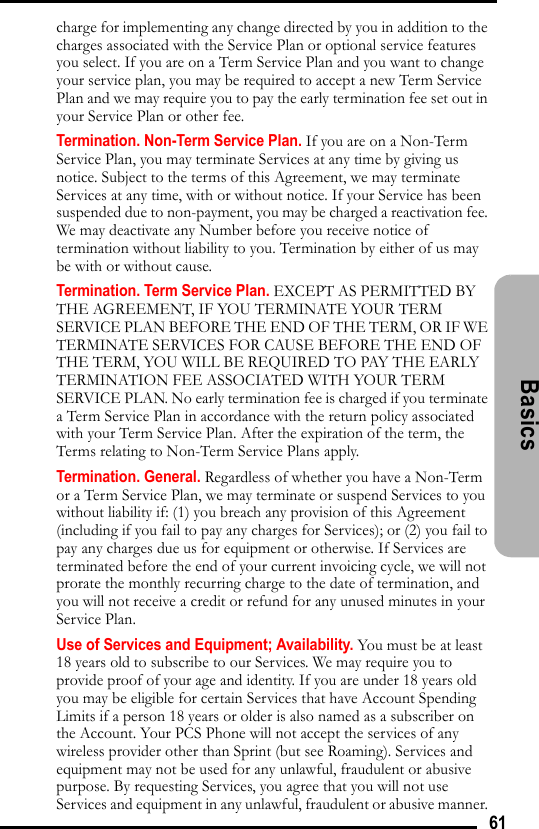 61Basicscharge for implementing any change directed by you in addition to the charges associated with the Service Plan or optional service features you select. If you are on a Term Service Plan and you want to change your service plan, you may be required to accept a new Term Service Plan and we may require you to pay the early termination fee set out in your Service Plan or other fee. Termination. Non-Term Service Plan. If you are on a Non-Term Service Plan, you may terminate Services at any time by giving us notice. Subject to the terms of this Agreement, we may terminate Services at any time, with or without notice. If your Service has been suspended due to non-payment, you may be charged a reactivation fee. We may deactivate any Number before you receive notice of termination without liability to you. Termination by either of us may be with or without cause.Termination. Term Service Plan. EXCEPT AS PERMITTED BY THE AGREEMENT, IF YOU TERMINATE YOUR TERM SERVICE PLAN BEFORE THE END OF THE TERM, OR IF WE TERMINATE SERVICES FOR CAUSE BEFORE THE END OF THE TERM, YOU WILL BE REQUIRED TO PAY THE EARLY TERMINATION FEE ASSOCIATED WITH YOUR TERM SERVICE PLAN. No early termination fee is charged if you terminate a Term Service Plan in accordance with the return policy associated with your Term Service Plan. After the expiration of the term, the Terms relating to Non-Term Service Plans apply. Termination. General. Regardless of whether you have a Non-Term or a Term Service Plan, we may terminate or suspend Services to you without liability if: (1) you breach any provision of this Agreement (including if you fail to pay any charges for Services); or (2) you fail to pay any charges due us for equipment or otherwise. If Services are terminated before the end of your current invoicing cycle, we will not prorate the monthly recurring charge to the date of termination, and you will not receive a credit or refund for any unused minutes in your Service Plan. Use of Services and Equipment; Availability. You must be at least 18 years old to subscribe to our Services. We may require you to provide proof of your age and identity. If you are under 18 years old you may be eligible for certain Services that have Account Spending Limits if a person 18 years or older is also named as a subscriber on the Account. Your PCS Phone will not accept the services of any wireless provider other than Sprint (but see Roaming). Services and equipment may not be used for any unlawful, fraudulent or abusive purpose. By requesting Services, you agree that you will not use Services and equipment in any unlawful, fraudulent or abusive manner. 