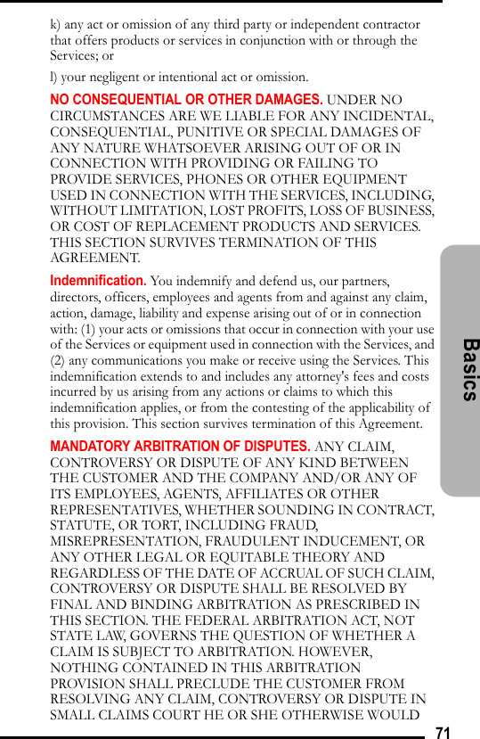 71Basicsk) any act or omission of any third party or independent contractor that offers products or services in conjunction with or through the Services; orl) your negligent or intentional act or omission.NO CONSEQUENTIAL OR OTHER DAMAGES. UNDER NO CIRCUMSTANCES ARE WE LIABLE FOR ANY INCIDENTAL, CONSEQUENTIAL, PUNITIVE OR SPECIAL DAMAGES OF ANY NATURE WHATSOEVER ARISING OUT OF OR IN CONNECTION WITH PROVIDING OR FAILING TO PROVIDE SERVICES, PHONES OR OTHER EQUIPMENT USED IN CONNECTION WITH THE SERVICES, INCLUDING, WITHOUT LIMITATION, LOST PROFITS, LOSS OF BUSINESS, OR COST OF REPLACEMENT PRODUCTS AND SERVICES. THIS SECTION SURVIVES TERMINATION OF THIS AGREEMENT.Indemnification. You indemnify and defend us, our partners, directors, officers, employees and agents from and against any claim, action, damage, liability and expense arising out of or in connection with: (1) your acts or omissions that occur in connection with your use of the Services or equipment used in connection with the Services, and (2) any communications you make or receive using the Services. This indemnification extends to and includes any attorney&apos;s fees and costs incurred by us arising from any actions or claims to which this indemnification applies, or from the contesting of the applicability of this provision. This section survives termination of this Agreement.MANDATORY ARBITRATION OF DISPUTES. ANY CLAIM, CONTROVERSY OR DISPUTE OF ANY KIND BETWEEN THE CUSTOMER AND THE COMPANY AND/OR ANY OF ITS EMPLOYEES, AGENTS, AFFILIATES OR OTHER REPRESENTATIVES, WHETHER SOUNDING IN CONTRACT, STATUTE, OR TORT, INCLUDING FRAUD, MISREPRESENTATION, FRAUDULENT INDUCEMENT, OR ANY OTHER LEGAL OR EQUITABLE THEORY AND REGARDLESS OF THE DATE OF ACCRUAL OF SUCH CLAIM, CONTROVERSY OR DISPUTE SHALL BE RESOLVED BY FINAL AND BINDING ARBITRATION AS PRESCRIBED IN THIS SECTION. THE FEDERAL ARBITRATION ACT, NOT STATE LAW, GOVERNS THE QUESTION OF WHETHER A CLAIM IS SUBJECT TO ARBITRATION. HOWEVER, NOTHING CONTAINED IN THIS ARBITRATION PROVISION SHALL PRECLUDE THE CUSTOMER FROM RESOLVING ANY CLAIM, CONTROVERSY OR DISPUTE IN SMALL CLAIMS COURT HE OR SHE OTHERWISE WOULD 