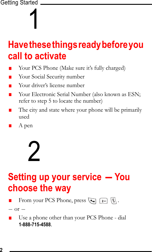 Getting Started21Have these things ready before you call to activate   Your PCS Phone (Make sure it’s fully charged)   Your Social Security number   Your driver’s license number   Your Electronic Serial Number (also known as ESN; refer to step 5 to locate the number)   The city and state where your phone will be primarily used   A pen2Setting up your service - You choose the way   From your PCS Phone, press      .- or -    Use a phone other than your PCS Phone - dial 1-888-715-4588.