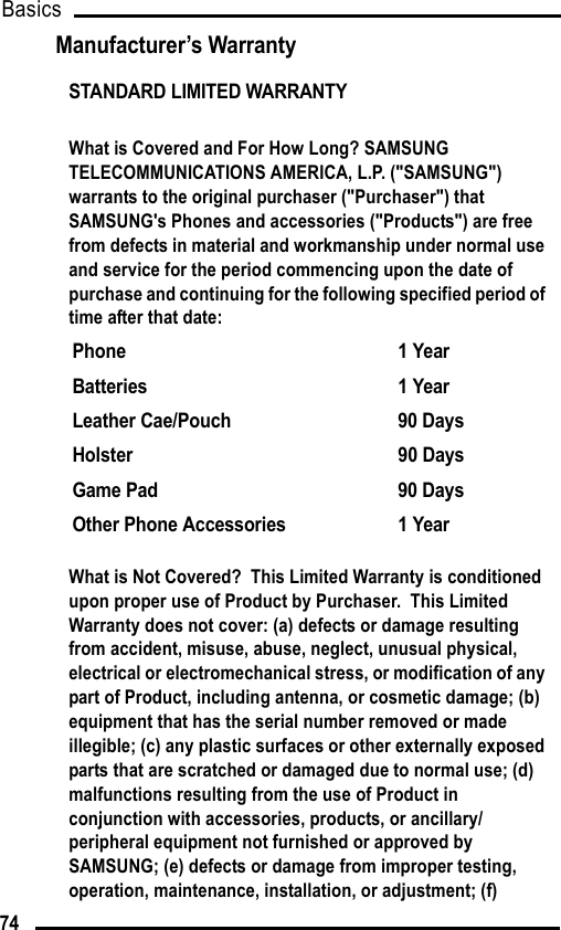 Basics74Manufacturer’s WarrantySTANDARD LIMITED WARRANTYWhat is Covered and For How Long? SAMSUNG TELECOMMUNICATIONS AMERICA, L.P. (&quot;SAMSUNG&quot;) warrants to the original purchaser (&quot;Purchaser&quot;) that SAMSUNG&apos;s Phones and accessories (&quot;Products&quot;) are free from defects in material and workmanship under normal use and service for the period commencing upon the date of purchase and continuing for the following specified period of time after that date:What is Not Covered?  This Limited Warranty is conditioned upon proper use of Product by Purchaser.  This Limited Warranty does not cover: (a) defects or damage resulting from accident, misuse, abuse, neglect, unusual physical, electrical or electromechanical stress, or modification of any part of Product, including antenna, or cosmetic damage; (b) equipment that has the serial number removed or made illegible; (c) any plastic surfaces or other externally exposed parts that are scratched or damaged due to normal use; (d) malfunctions resulting from the use of Product in conjunction with accessories, products, or ancillary/peripheral equipment not furnished or approved by SAMSUNG; (e) defects or damage from improper testing, operation, maintenance, installation, or adjustment; (f) Phone 1 YearBatteries 1 YearLeather Cae/Pouch 90 DaysHolster 90 DaysGame Pad 90 DaysOther Phone Accessories 1 Year