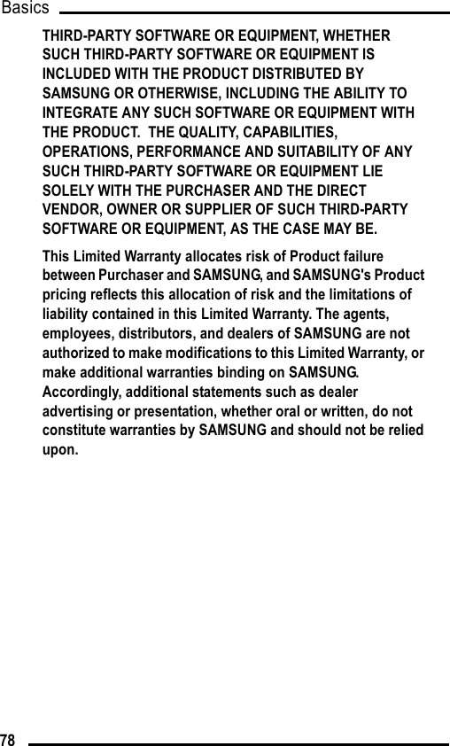 Basics78THIRD-PARTY SOFTWARE OR EQUIPMENT, WHETHER SUCH THIRD-PARTY SOFTWARE OR EQUIPMENT IS INCLUDED WITH THE PRODUCT DISTRIBUTED BY SAMSUNG OR OTHERWISE, INCLUDING THE ABILITY TO INTEGRATE ANY SUCH SOFTWARE OR EQUIPMENT WITH THE PRODUCT.  THE QUALITY, CAPABILITIES, OPERATIONS, PERFORMANCE AND SUITABILITY OF ANY SUCH THIRD-PARTY SOFTWARE OR EQUIPMENT LIE SOLELY WITH THE PURCHASER AND THE DIRECT VENDOR, OWNER OR SUPPLIER OF SUCH THIRD-PARTY SOFTWARE OR EQUIPMENT, AS THE CASE MAY BE.This Limited Warranty allocates risk of Product failure between Purchaser and SAMSUNG, and SAMSUNG&apos;s Product pricing reflects this allocation of risk and the limitations of liability contained in this Limited Warranty. The agents, employees, distributors, and dealers of SAMSUNG are not authorized to make modifications to this Limited Warranty, or make additional warranties binding on SAMSUNG.  Accordingly, additional statements such as dealer advertising or presentation, whether oral or written, do not constitute warranties by SAMSUNG and should not be relied upon.