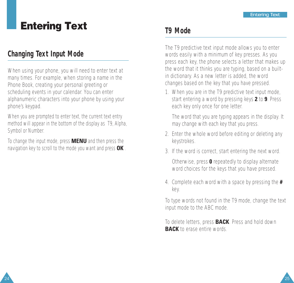 25EEnntteerriinngg  TTeexxtt24T9 ModeThe T9 predictive text input mode allows you to enterwords easily with a minimum of key presses. As youpress each key, the phone selects a letter that makes upthe word that it thinks you are typing, based on a built-in dictionary. As a new letter is added, the wordchanges based on the key that you have pressed.1.  When you are in the T9 predictive text input mode,start entering a word by pressing keys 2to 9. Presseach key only once for one letter. The word that you are typing appears in the display. Itmay change with each key that you press.2.  Enter the whole word before editing or deleting anykeystrokes.3.  If the word is correct, start entering the next word. Otherwise, press 0repeatedly to display alternateword choices for the keys that you have pressed. 4.  Complete each word with a space by pressing the #key.To type words not found in the T9 mode, change the textinput mode to the ABC mode.To delete letters, press BACK. Press and hold downBACK to erase entire words.Entering TextChanging Text Input ModeWhen using your phone, you will need to enter text atmany times. For example, when storing a name in thePhone Book, creating your personal greeting orscheduling events in your calendar. You can enteralphanumeric characters into your phone by using yourphone’s keypad.When you are prompted to enter text, the current text entrymethod will appear in the bottom of the display as  T9, Alpha,Symbol or Number.  To change the input mode, press MENUand then press thenavigation key to scroll to the mode you want and press OK.