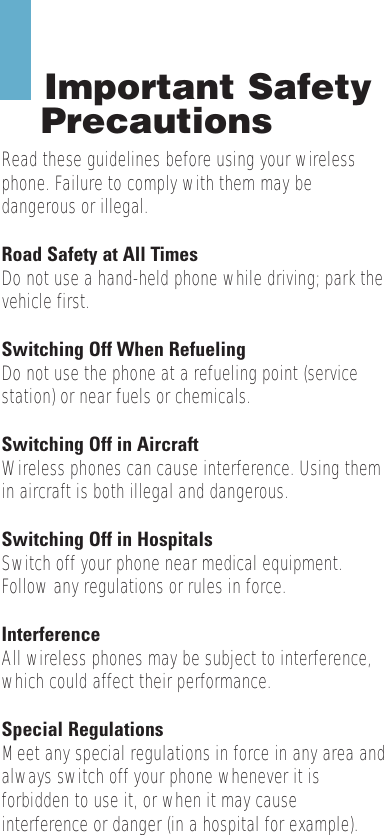 Important SafetyPrecautionsRead these guidelines before using your wirelessphone. Failure to comply with them may bedangerous or illegal. Road Safety at All TimesDo not use a hand-held phone while driving; park thevehicle first. Switching Off When RefuelingDo not use the phone at a refueling point (servicestation) or near fuels or chemicals.Switching Off in AircraftWireless phones can cause interference. Using themin aircraft is both illegal and dangerous.Switching Off in HospitalsSwitch off your phone near medical equipment.Follow any regulations or rules in force.InterferenceAll wireless phones may be subject to interference,which could affect their performance.Special RegulationsMeet any special regulations in force in any area andalways switch off your phone whenever it isforbidden to use it, or when it may causeinterference or danger (in a hospital for example).